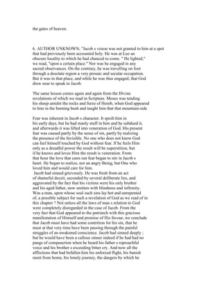 the gates of heaven.
6. AUTHOR UNKNOWN, "Jacob s vision was not granted to him at a spot
that had previously been accounted holy. He was at Luz an
obscure locality to which he had chanced to come. " He lighted,"
we read, "upon a certain place." Nor was he engaged in any
sacred observances. On the contrary, he was travelling on foot
through a desolate region a very prosaic and secular occupation.
But it was in that place, and while he was thus engaged, that God
drew near to speak to Jacob.
The same lesson comes again and again from the Divine
revelations of which we read in Scripture. Moses was tending
his sheep amidst the rocks and furze of Horeb, when God appeared
to him in the burning bush and taught him that that mountain-side
Fear was inherent in Jacob s character. It spoilt him in
his early days, but he had manly stuff in him and he subdued it,
and afterwards it was lifted into veneration of God. His present
fear was caused partly by the sense of sin, partly by realizing
the presence of the Invisible. No one who does not know God
can feel himself touched by God without fear. If he feels Him
only as a dreadful power the result will be superstition, but
if he knows and loves Him the result is veneration. From
that hour the love that casts out fear began to stir in Jacob s
heart. He began to realize, not an angry Being, but One who
loved him and would care for him.
Jacob had sinned grievously. He was fresh from an act
of shameful deceit, seconded by several deliberate lies, and
aggravated by the fact that his victims were his only brother
and his aged father, now smitten with blindness and infirmity.
Was a man, upon whose soul such sins lay hot and unrepented
of, a possible subject for such a revelation of God as we read of in
this chapter ? Not unless all the laws of man s relation to God
were completely disregarded in the case of Jacob. From the
very fact that God appeared to the patriarch with this gracious
manifestation of Himself and promise of His favour, we conclude
that Jacob must have had some contrition for his sin, that he
must at that very time have been passing through the painful
struggles of an awakened conscience. Jacob had sinned deeply ;
but he would have been a callous sinner indeed if he had had no
pangs of compunction when he heard his father s reproachful
voice and his brother s exceeding bitter cry. And now all the
afflictions that had befallen him his enforced flight, his banish
ment from home, his lonely journey, the dangers by which he
 