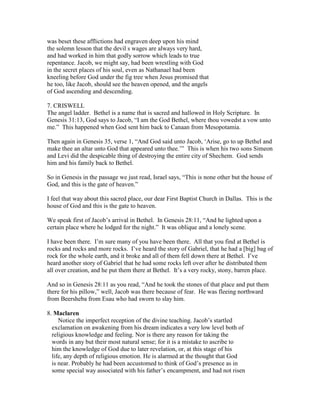 was beset these afflictions had engraven deep upon his mind
the solemn lesson that the devil s wages are always very hard,
and had worked in him that godly sorrow which leads to true
repentance. Jacob, we might say, had been wrestling with God
in the secret places of his soul, even as Nathanael had been
kneeling before God under the fig tree when Jesus promised that
he too, like Jacob, should see the heaven opened, and the angels
of God ascending and descending.
7. CRISWELL
The angel ladder. Bethel is a name that is sacred and hallowed in Holy Scripture. In
Genesis 31:13, God says to Jacob, “I am the God Bethel, where thou vowedst a vow unto
me.” This happened when God sent him back to Canaan from Mesopotamia.
Then again in Genesis 35, verse 1, “And God said unto Jacob, ‘Arise, go to up Bethel and
make thee an altar unto God that appeared unto thee.’” This is when his two sons Simeon
and Levi did the despicable thing of destroying the entire city of Shechem. God sends
him and his family back to Bethel.
So in Genesis in the passage we just read, Israel says, “This is none other but the house of
God, and this is the gate of heaven.”
I feel that way about this sacred place, our dear First Baptist Church in Dallas. This is the
house of God and this is the gate to heaven.
We speak first of Jacob’s arrival in Bethel. In Genesis 28:11, “And he lighted upon a
certain place where he lodged for the night.” It was oblique and a lonely scene.
I have been there. I’m sure many of you have been there. All that you find at Bethel is
rocks and rocks and more rocks. I’ve heard the story of Gabriel, that he had a [big] bag of
rock for the whole earth, and it broke and all of them fell down there at Bethel. I’ve
heard another story of Gabriel that he had some rocks left over after he distributed them
all over creation, and he put them there at Bethel. It’s a very rocky, stony, barren place.
And so in Genesis 28:11 as you read, “And he took the stones of that place and put them
there for his pillow,” well, Jacob was there because of fear. He was fleeing northward
from Beersheba from Esau who had sworn to slay him.
8. Maclaren
Notice the imperfect reception of the divine teaching. Jacob’s startled
exclamation on awakening from his dream indicates a very low level both of
religious knowledge and feeling. Nor is there any reason for taking the
words in any but their most natural sense; for it is a mistake to ascribe to
him the knowledge of God due to later revelation, or, at this stage of his
life, any depth of religious emotion. He is alarmed at the thought that God
is near. Probably he had been accustomed to think of God’s presence as in
some special way associated with his father’s encampment, and had not risen
 