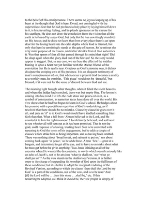 to the belief of His omnipresence. There seems no joyous leaping up of his
heart at the thought that God is here. Dread, not unmingled with the
superstitious fear that he had profaned a holy place by laying himself down
in it, is his prevailing feeling, and he pleads ignorance as the excuse for
his sacrilege. He does not draw the conclusion from the vision that all the
earth is hallowed by a near God, but only that he has unwittingly stumbled
on His house; and he does not learn that from every place there is an open
door for the loving heart into the calm depths where God is throned, but
only that here he unwittingly stands at the gate of heaven. So he misses the
very inner purpose of the vision, and rather shrinks from it than welcomes
it. Was that spasm of fear all that passed through his mind that night? Did
he sleep again when the glory died out of the heaven? So the story would
appear to suggest. But, in any case, we see here the effect of the sudden
blazing in upon a heart not yet familiar with the Divine Friend, of the
conviction that He is really near. Gracious as God’s promise was, it did not
dissipate the creeping awe at His presence. It is an eloquent testimony of
man’s consciousness of sin, that whensoever a present God becomes a reality
to a worldly man, he trembles. ‘This place’ would not be ‘dreadful,’ but
blessed, if it were not for the sense of discord between God and me.
The morning light brought other thoughts, when it filled the silent heavens,
and where the ladder had stretched, there was but empty blue. The lesson is
sinking into his mind. He lifts the rude stone and pours oil on it, as a
symbol of consecration, as nameless races have done all over the world. His
vow shows that he had but begun to learn in God’s school. He hedges about
his promise with a punctilious repetition of God’s undertaking, as if
resolved that there should be no mistake. Clause by clause he goes over it
all, and puts an ‘if’ to it. God’s word should have kindled something liker
faith than that. What a fall from ‘Abram believed in the Lord, and He
counted it to him for righteousness’ ! Jacob barely believed, and will wait
to see whether all will turn out as it has been promised. That is not the
glad, swift response of a loving, trusting heart. Nor is he contented with
repeating to God the terms of his engagement, but he adds a couple of
clauses which strike him as being important, and as having been omitted.
There was nothing about ‘bread to eat, and raiment to put on,’ nor about
coming back again ‘in peace,’ so he adds these. A true ‘Jew,’—great at a
bargain, and determined to get all he can, and to have no mistake about what
he must get before he gives anything! Was Jesus thinking at all of the
ancestor when He warned the descendants, in words which sound curiously like
an echo of Jacob’s, not to be anxious ‘what ye shall eat,’ nor ‘what ye
shall put on’? As the vow stands in the Authorised Version, it is farther
open to the charge of suspending his worship of God upon the fulfilment of
these conditions; but it is better to adopt the marginal rendering of the
Revised Version, according to which the clause ‘then shall the Lord be my
God’ is a part of the conditions, not of the vow, and is to be read ‘And
[if] the Lord will be . . .then this stone . . .shall be,’ etc. If this
rendering be adopted, as I think it should be, the vow proper is simply of
 