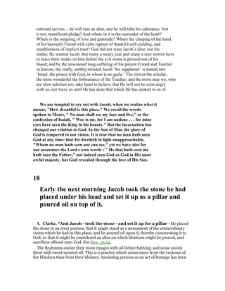 outward service,—he will rear an altar, and he will tithe his substance. Not
a very munificent pledge! And where in it is the surrender of the heart?
Where is the outgoing of love and gratitude? Where the clasping of the hand
of his heavenly Friend with calm rapture of thankful self-yielding, and
steadfastness of implicit trust? God did not want Jacob’s altar, nor his
tenths; He wanted Jacob. But many a weary year and many a sore sorrow have
to leave their marks on him before the evil strain is pressed out of his
blood; and by the unwearied long-suffering of his patient Friend and Teacher
in heaven, the crafty, earthly-minded Jacob ‘the supplanter’ is turned into
‘Israel, the prince with God, in whom is no guile.’ The slower the scholar,
the more wonderful the forbearance of the Teacher; and the more may we, who
are slow scholars too, take heart to believe that He will not be soon angry
with us, nor leave us until He has done that which He has spoken to us of.
We are tempted to cry out with Jacob, when we realize what it
means, "How dreadful is this place." We recall the words
spoken to Moses, " o man shall see my face and live," or the
confession of Isaiah, " Woe is me, for I am undone . . . for mine
eyes have seen the King in his beauty." But the incarnation has
changed our relation to God. In the Son of Man the glory of
God is tempered to our vision. It is true that no man hath seen
God at any time: that He dwelleth in light unapproachable,
"Whom no man hath seen nor can see," yet we have also for
our assurance the Lord s own words : " He that hath seen me
hath seen the Father," not indeed seen God as God in His most
awful majesty, but God revealed through the love of His Son.
18
Early the next morning Jacob took the stone he had
placed under his head and set it up as a pillar and
poured oil on top of it.
1. Clarke, “And Jacob - took the stone - and set it up for a pillar - He placed
the stone in an erect posture, that it might stand as a monument of the extraordinary
vision which he had in this place; and he poured oil upon it, thereby consecrating it to
God, so that it might be considered an altar on which libations might be poured, and
sacrifices offered unto God. See Gen_35:14.
The Brahmins anoint their stone images with oil before bathing; and some anoint
them with sweet-scented oil. This is a practice which arises more from the customs of
the Hindoos than from their idolatry. Anointing persons as an act of homage has been
 