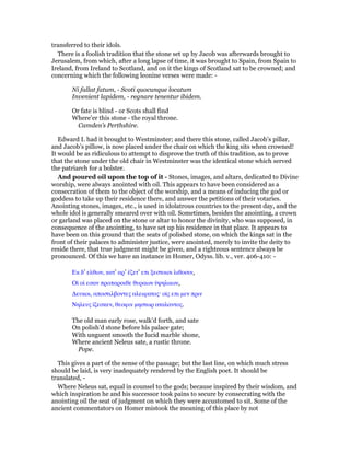 transferred to their idols.
There is a foolish tradition that the stone set up by Jacob was afterwards brought to
Jerusalem, from which, after a long lapse of time, it was brought to Spain, from Spain to
Ireland, from Ireland to Scotland, and on it the kings of Scotland sat to be crowned; and
concerning which the following leonine verses were made: -
Ni fallat fatum, - Scoti quocunque locatum
Invenient lapidem, - regnare tenentur ibidem.
Or fate is blind - or Scots shall find
Where’er this stone - the royal throne.
Camden’s Perthshire.
Edward I. had it brought to Westminster; and there this stone, called Jacob’s pillar,
and Jacob’s pillow, is now placed under the chair on which the king sits when crowned!
It would be as ridiculous to attempt to disprove the truth of this tradition, as to prove
that the stone under the old chair in Westminster was the identical stone which served
the patriarch for a bolster.
And poured oil upon the top of it - Stones, images, and altars, dedicated to Divine
worship, were always anointed with oil. This appears to have been considered as a
consecration of them to the object of the worship, and a means of inducing the god or
goddess to take up their residence there, and answer the petitions of their votaries.
Anointing stones, images, etc., is used in idolatrous countries to the present day, and the
whole idol is generally smeared over with oil. Sometimes, besides the anointing, a crown
or garland was placed on the stone or altar to honor the divinity, who was supposed, in
consequence of the anointing, to have set up his residence in that place. It appears to
have been on this ground that the seats of polished stone, on which the kings sat in the
front of their palaces to administer justice, were anointed, merely to invite the deity to
reside there, that true judgment might be given, and a righteous sentence always be
pronounced. Of this we have an instance in Homer, Odyss. lib. v., ver. 406-410: -
Εκ δ’ ελθων, κατ’ αρ’ ᅛζετ’ επι ξεστοισι λιθοσιν,
Οᅷ οᅷ εσαν προπαροιθε θυραων ᆓψηλαων,
∆ευκοι, αποστιλβοντες αλειφατος· οᅷς επι µεν πριν
Νηλευς ᅷζεσκεν, θεοφιν µηστωρ αταλαντος.
The old man early rose, walk’d forth, and sate
On polish’d stone before his palace gate;
With unguent smooth the lucid marble shone,
Where ancient Neleus sate, a rustic throne.
Pope.
This gives a part of the sense of the passage; but the last line, on which much stress
should be laid, is very inadequately rendered by the English poet. It should be
translated, -
Where Neleus sat, equal in counsel to the gods; because inspired by their wisdom, and
which inspiration he and his successor took pains to secure by consecrating with the
anointing oil the seat of judgment on which they were accustomed to sit. Some of the
ancient commentators on Homer mistook the meaning of this place by not
 