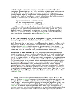 understanding the nature of the custom; and these Cowper unfortunately follows,
translating “resplendent as with oil;” which as destroys the whole sense, and obliterates
the allusion. This sort of anointing was a common custom in all antiquity, and was
probably derived from this circumstance. Arnobius tells us that it was customary with
himself while a heathen, “when he saw a smooth polished stone that had been smeared
with oils, to kiss and adore it, as if possessing a Divine virtue.”
Si quando conspexeram lubricatum lapidem,
et ex olivi unguine sordidatum (ordinatum)
tanquam inesset vis prasens, adulabar, affabar.
And Theodoret, in his eighty-fourth question on Genesis, asserts that many pious
women in his time were accustomed to anoint the coffins of the martyrs, etc. And in
Catholic countries when a church is consecrated they anoint the door-posts, pillars,
altars, etc. So under the law there was a holy anointing oil to sanctify the tabernacle,
laver, and all other things used in God’s service, Exo_40:9, etc.
2. Gill, “And Jacob rose up early in the morning,.... In order to proceed on his
journey, being comfortably refreshed both in body and mind: but first he
took the stone that he had put for his pillows, and set it up for a pillar; not for
a statue or an idol to be worshipped, but for a memorial of the mercy and goodness of
God unto him, see Jos_4:3; indeed, among the Heathens, stones, even rude and
unpolished ones, were worshipped as gods; and this was the ancient custom among the
Greeks, and which, as Pausanias (l) says, universally obtained among them:
and poured oil upon the top of it; which he had brought with him for necessary
uses in his journey, or fetched from the neighbouring city; the former is most likely: and
this he did, that he might know it again when he returned, as Aben Ezra remarks, and
not for the consecration of it for religious use; though it is thought, by some learned men
(m), that the Phoenicians worshipped this stone which Jacob anointed; and that from
this anointed stone at Bethel came the Boetylia, which were anointed stones consecrated
to Saturn and Jupiter, and others, and were worshipped as gods; the original of which
Sanchoniatho (n) ascribes to Uranus, who, he says, devised the Boetylia, forming
animated stones, which Bochart renders anointed stones; and so Apuleius (o), Minutius
Felix (p), Arnobius (q), and others, speak of anointed stones, worshipped as deities; and
hence it may be through the early and ancient abuse of such pillars it was, that they were
forbidden by the law of Moses, and such as the Heathens had erected were to be pulled
down, Lev_26:1.
3. Henry, “ He took care to preserve the memorial of it two ways: 1. He set up the
stone for a pillar (Gen_28:18); not as if he thought the visions of his head were any way
owing to the stone on which it lay, but thus he would mark the place against he came
back, and erect a lasting monument of God's favour to him, and because he had not time
now to build an altar here, as Abraham did in the places where God appeared to him,
Gen_12:7. He therefore poured oil on the top of this stone, which probably was the
ceremony then used in dedicating their altars, as an earnest of his building an altar when
he should have conveniences for it, as afterwards he did, in gratitude to God for this
 