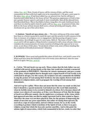 vision, Gen_35:7. Note, Grants of mercy call for returns of duty, and the sweet
communion we have with God ought ever to be remembered. 2. He gave a new name to
the place, Gen_28:19. It had been called Luz, an almond-tree; but he will have it
henceforward called Beth-el, the house of God. This gracious appearance of God to him
put a greater honour upon it, and made it more remarkable, than all the almond-trees
that flourished there. This is that Beth-el where, long after, it is said, God found Jacob,
and there (in what he said to him) he spoke with us, Hos_12:4. In process of time, this
Beth-el, the house of God, became Beth-aven, a house of vanity and iniquity, when
Jeroboam set up one of his calves there.
4. Jamison, “Jacob set up a stone, etc. — The mere setting up of the stone might
have been as a future memorial to mark the spot; and this practice is still common in the
East, in memory of a religious vow or engagement. But the pouring oil upon it was a
consecration. Accordingly he gave it a new name, Beth-el, “the house of God” (Hos_
12:4); and it will not appear a thing forced or unnatural to call a stone a house, when one
considers the common practice in warm countries of sitting in the open air by or on a
stone, as are those of this place, “broad sheets of bare rock, some of them standing like
the cromlechs of Druidical monuments” [Stanely].
5. HAWKER, “How sweet and grateful this token of God’s love, and Jacob’s sense of it.
What must have been the Patriarch’s view of it twenty years afterward, when he came
back to it again: See Gen_32:9-12.
6. . Calvin, “18.And Jacob rose up early. Moses relates that the holy father was not
satisfied with merely giving thanks at the time, but would also transmit a memorial
of his gratitude to POSTERITY. Therefore he raised a monument, and gave a name
to the place, which implied that he thought such a signal benefit of God worthy to be
celebrated in all ages. For this reason, the Scripture not only commands the faithful
to sing the praises of God among their brethren; but also enjoins them to train their
children to religious duties, and to propagate the worship of God among their
descendants.
And set it up for a pillar. Moses does not mean that the stone was made an idol, but
that it should be a special memorial. God indeed uses this word ‫מצבה‬ (matsbah,)
when he forbids statues to be erected to himself, (Leviticus 26:1,) because almost all
statues were objects of veneration, as if they were likenesses of God. But the design
of Jacob was different; namely, that he might leave a testimony of the vision which
had appeared unto him, not that he might represent God by that symbol or figure.
Therefore the stone was not there placed by him, for the purpose of depressing the
minds of men into any gross superstition, but rather of raising them upward. He
used oil as a sign of consecration, and not without reason; for as, in the world,
everything is profane which is destitute of the Spirit of God, so there is no pure
religion except that which the heavenly unction sanctifies. And to this point the
solemn right of consecration, which God commanded in his law, tends, in order that
 