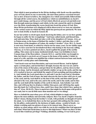 That which is most prominent in the Divine dealings with Jacob was the matchless
grace of God, shown to one so unworthy, the marvelous patience exercised toward
one so slow of heart to believe, the changeless love which unweariedly followed him
through all his varied course, the faithfulness which no unfaithfulness on Jacob’s
part could change, and the power of God which effectively preserved and delivered
him through numerous dangers and which, in the end, caused the spirit to triumph
over the flesh, transforming the worm Jacob into Israel the prince of God. How
these Divine perfections were displayed will be discovered as we turn our attention
to the various scenes in which the Holy Spirit has portrayed our patriarch. We turn
now to look briefly at Jacob in Genesis 28.
In our last article we dwelt upon Jacob deceiving his father, now we see how quickly
he began to suffer for his wrongdoing! "And Isaac called Jacob, and blessed him,
and said unto him, Thou shalt not take a wife of the daughters of Canaan. Arise, go
to Padan-aram, to the house of Bethuel thy mother’s father; and take thee a wife
from thence of the daughters of Laban, thy mother’s brother" (Gen. 28:1, 2). Jacob
is sent away from home, to which he returns not for many years. In our studies upon
Isaac we have seen how he foreshadowed those who belong to the heavenly calling,
whereas, as we have pointed out above, Jacob typified the people of the earthly
calling. This comes out in many incidental details. Isaac was forbidden to leave
Canaan (type of the Heavenlies)—Genesis 24:5, 6—and his bride was brought to
him, but Jacob is sent forth out of Canaan to the house of his mother’s father in
quest of a wife, and thus was signified the evident contrast between Isaac and Jacob,
and Jacob’s earthly place and relationship.
"And Jacob went out from Beersheba, and went toward Haran. And he lighted
upon a certain place, and tarried there all night, because the sun was set; and he
took of the stones of that place, and put them for his pillows, and lay down in that
place to sleep. And he dreamed, and behold a ladder set up on the earth, and the top
of it reached to heaven: and behold the angels of God ascending and descending on
it. And, behold, the Lord stood above it, and said, I am the Lord God of Abraham
thy father, and the God of Isaac; the land whereon thy liest to thee will I give it, and
to thy seed; and thy seed shall be as the dust of the earth; and thou shalt spread
abroad to the west, and to the east, and to the north, and to the south; and in thee
and thy seed shall all the families of the earth be blessed. And, behold, I am with
thee, and will keep thee in all places whither thou goest, and will bring thee again
into this land; for I will not leave thee, until I have done that which I have spoken to
thee of" (Gen. 28:10-15). There is much here that might be dwelt upon with profit to
our souls, but we can do little more than mention one or two things.
Here we behold the marvelous grace of God, which delights to single out as its
objects the most unlikely and unworthy subjects. Here was Jacob a fugitive from his
father’s house, fleeing from his brother’s wrath, with probably no thought of God in
his mind. As we behold him there on the bare ground with nothing but the stones
for his pillow, enshrouded by the darkness of night, asleep—symbol of death—we
obtain a striking and true picture of man in his natural state. Man is never so
helpless as when asleep, and it was while he was in this condition that God appeared
unto him! What had Jacob done to deserve this high honor? What was there in him
to merit this wondrous privilege? othing; absolutely nothing. It was God in grace
 