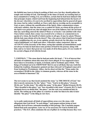 the faithful may learn to bring in nothing of their own, lest they should pollute the
temple and worship of God. And though, in the times of Jacob, no teaching had yet
been committed to writing; it is, nevertheless, certain that he had been imbued with
that principle of piety which God from the beginning had infused into the hearts of
the devout: wherefore, it is not to be ascribed to superstition that he poured oil upon
the stone; but he rather testified, as I have said, that no worship can be acceptable to
God, or pure, without the sanctification of the Spirit. Other commentators argue,
with more subtlety, that the stone was a symbol of Christ, on whom all the graces of
the Spirit were poured out, that all might draw out of his fullness; but I do not know
that any such thing entered the mind of Moses or of Jacob. I am satisfied with what
I have before stated, that a stone was erected to be a witness or a memorial (so to
speak) of a vision, the benefit of which reaches to all ages. It may be asked, Whence
did the holy man obtain oil in the desert? They who answer that it had been brought
from a neighboring city are, in my opinion, greatly deceived; for this place was then
void of inhabitants, as I shall soon show. I therefore rather conjecture, that on
ACCOU T of the necessity of the times, seeing that suitable accommodations could
not always be had, he had taken some portion of food for his journey along with
him; and as we know that great use was made of oil in those parts, it is no wonder if
he carried a flagon of oil with his bread.
7. COFFMA , ""The stone that he had put under his head ..." It is of interest that
all kinds of traditions about this stone have been alleged. It was supposed to have
been taken to Jerusalem, to Spain, to Ireland, and to Scotland, upon which, "The
Kings of Scotland sat to be CROW ED!"[8] It is not at all likely that any truth lies
behind the tradition. Dummelow pointed out that, Edward I of England removed it
from Scotland to Westminster Abbey, but he observed that the "Stone under the
coronation CHAIR in the Abbey is common granite, whereas all the stone in the
area of Bethel is limestone!"[9]
The text seems to say that Jacob anointed the stone "as THE HOUSE of God," but
this is merely metonymy for the "place." ote: "God is in this place," (Genesis
28:16), not "in this stone." He called the name "of the place" Bethel (Genesis 28:19).
"How dreadful is this place," not "how dreadful is this stone" (Genesis 28:17). Such
emphasis leaves no doubt that "the place," not the rock was considered holy by
Jacob. The setting up of the pillar as a marker in order for him to be able to later
identify "the place" is the thing in view here.
As is easily understood, all kinds of superstitions arose over the stone, with
allegations that God dwelt "in such things," such pagan notions being at least
partially derived from a misunderstanding of this passage. The Canaanite pagans
indeed had such conceptions. Later on, it was necessary for God to forbid such
practices. "The O.T. often condemns the use of pillars in worship because they were
 