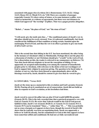 associated with pagan rites (Leviticus 26:1; Deuteronomy 12:3; 16:22; 1 Kings
14:23; Hosea 10:1-2; Micah 5:13, etc."[10] There are a number of passages
(especially Genesis 31) where cairns of stones, or in some instances a pillar, were
raised as memorials, or evidence of agreements, but those were not instances in
which God approved "the worship" of pillars. That was a pagan practice altogether.
"Bethel ..." means "the place of God," not "the stone of God."
"I will surely give the tenth unto thee ..." The conditional nature of Jacob's vow in
this place should not be overly stressed. True, it is phrased conditionally, but Jacob
considered the fulfillment of that condition as being certain, founded upon the
unchanging Word of God, and thus his vow is in effect a promise to give one-tenth
of all to God's service.
This is the second time that tithing in the O.T. has been mentioned, the other being
in the instance of Abraham's tithes to Melchizedek. Perhaps this is not the place for
a discussion of whether or not Christians should give "a tenth" to the work of God.
For a dissertation on this, the reader is referred to my commentary on Hebrews 7:8.
ote that Jacob did not originate or invent the conception of tithing. It was
apparently an accepted understanding even among the remnant of monotheistic
peoples prior to Abraham, with reference to the duties of devout worshippers of
God to support holy religion by generous giving. The question to be faced today is
whether or not we, who have been blessed so superabundantly above all the
blessings received by Jacob, should be content to give less than he vowed to give.
8. CO STABLE, "Verses 18-22
Jacob set the stone up as a memorial to this revelation and God's promise (Genesis
28:18). Pouring oil on it constituted an act of consecration. Jacob did not build an
altar in response to God's revelation, as his forefathers had done.
Jacob vowed to convert his pillar into an altar if God would fulfill His promise
(Genesis 28:15). This is the only recorded time that a patriarch proposed a vow with
God (cf. Genesis 31:13). He swore that Yahweh would be his God if God proved
faithful to him. Jacob's vow (Genesis 28:20-21; cf. Genesis 31:13; Genesis 35:1-3;
Genesis 35:7) can be translated "Since ... " rather than "If . . . " This was probably
not as crass a bargain as it appears to have been, though the record of Jacob's life
shows that he typically was keen on negotiating deals. Jacob was apparently a
believer in Yahweh already, but his commitment to God at this time appears to have
been somewhat selfish and conditional. He had not yet fully surrendered and
 