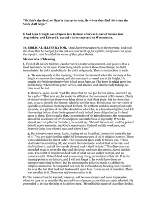 "Or fate's deceived, or Heav'n decrees in vain, Or where they find this stone the
Scots shall reign."
It had been brought out of Spain into Ireland, afterwards out of Ireland into
Argyleshire, and Edward I. caused it to be conveyed to Westminster.
10. BIBLICAL ILLUSTRATOR, "And Jacob rose up early in the morning, and took
the stone that he had put for his pillows, and set it up for a pillar, and poured oil upon
the top of it. And he called the name of that place Bethel.
Memorials of blessing
I. First of all, we are told that Jacob erected a material monument, and planted it as a
fixed landmark on the spot. Concerning which, remark these three things: he did it
immediately, he did it symbolically, he did it religiously. There is instruction in each.
1. “He rose up early in the morning.” He took the moment when the memory of his
bright vision was the clearest, and the emotion it aroused was at its height. He
caught the fitful experience when it had most force, as if he knew it might grow less
before long. When Divine grace invites, and kindles, and stands ready to help, no
time must be lost.
2. Remark, again, Jacob “took the stone that he had put for his pillow, and set it up
for a pillar.” That is to say, he made his affliction the monument of His mercy. Plenty
of stones besides that there were lying about in that bleak plain. But he chose that
one, so as to identify the history, when he saw the spot. Herein was the very spirit of
splendid symbolism. Nothing could be finer. No emblem could be more pathetically
accurate, as a picture of the utter desolation which he, as a homeless fugitive, had felt
the evening before, than the fragment of rock he had been obliged to lay his head
upon to sleep. Now to make that, the reminder of his friendlessness, the monument
also of his disclosure of Divine adoption, was matchless in ingenuity. When he
should see that pillar in the future, he would say, “Behold the outcast, and the prince!
behold man’s necessity, and God’s opportunity I behold earthly weakness, and
heavenly help I see where I was, and where I am!”
3. But observe, once more, Jacob, having set up his pillar, “poured oil upon the top
of it.” You are quite familiar with Old Testament uses of oil in religious service. These
were established by direct order. The command given early to Moses was, “Thou
shalt take the anointing off, and anoint the tabernacle, and all that is therein, and
shalt hallow it, and all the vessels thereof, and it shall be holy.” This direction was
extended so as to cover the altar and the laver, and even the priests, Aaron and his
sons. The spirit of inspiration laid hold of what was an earlier custom, and so
consecrated it. If Jacob had said, concerning this great incident of his life, It is the
turning-point in my history, and I will not forget it, he would have done no
unimportant thing by itself. But by anointing the pillar he made it a definitely
religious memorial. It recognized not only his extraordinary blessing, but recorded
for ever the fact that God had bestowed it upon him. It was an act of devotion. There
was worship in it. There was self-consecration in it.
II. The lessons thus far learned, however, will become clearer and more impressive
when we pass on to consider the second form of perpetuation this patriarch adopted. He
proceeded to invoke the help of his fellow-men. “He called the name of that place Bethel,
 