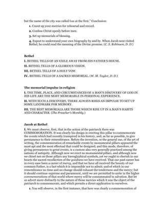 but the name of the city was called Luz at the first.” Conclusion:
1. Count up your mercies for rehearsal and record.
2. Confess Christ openly before men.
3. Set up memorials of blessing.
4. Expect to understand your own biography by and by. When Jacob next visited
Bethel, he could read the meaning of the Divine promise. (C. S. Robinson, D. D.)
Bethel
I. BETHEL TELLS OF AN EXILE AWAY FROM HIS FATHER’S HOUSE.
II. BETHEL TELLS OF A GLORIOUS VISION.
III. BETHEL TELLS OF A HOLY VOW.
IV. BETHEL TELLS OF A SACRED MEMORIAL. (W. M. Taylor, D. D.)
The memorial impulse in religion
I. THE TIME, PLACE, AND CIRCUMSTANCES OF A MAN’S DISCOVERY OF GOD IN
HIS LIFE ARE THE MOST MEMORABLE IN PERSONAL EXPERIENCE.
II. WITH SUCH A DISCOVERY, THERE ALWAYS RISES AN IMPULSE TO SET UP
SOME LANDMARK FOR MEMORY.
III. THE BEST MEMORIALS ARE THOSE WHICH RISE UP IN A MAN’S HABITS
AND CHARACTER. (The Preacher’s Monthly.)
Jacob at Bethel
I. We must observe, first, that in the action of the patriarch there was
COMMEMORATION. It was clearly his design in erecting this pillar to commemorate
the events which had recently transpired in his history, and, as far as possible, to give
permanence to their remembrance. Before the invention, or the general use, of the art of
writing, the commemoration of remarkable events by monumental pillars appeared the
most apt and the most effectual that could be designed; and this mode, therefore, of
giving permanence to great events, is a custom also very generally practised among the
nations of antiquity. Although now we erect no monumental pillars, and although now
we chisel not on those pillars any hieroglyphical symbols, yet we ought to cherish in our
hearts the sacred recollection of the goodness we have received. That our past career has
in every ease been a career of mercy, and that we have all received the bounty of our
common Father, is a fact which it is impossible not to admit; and of which in our
remembrance no time and no change should exhaust the tenderness and the mercy; but
it should continue supreme and paramount, until we are permitted to unite in the higher
commemorations of that world where mercy will be consummated in salvation. But let
us advert more distinctly to the nature of those mercies which it was the object of the
patriarch to commemorate, and which permits a direct application to ourselves.
1. You will observe, in the first instance, that here was clearly a commemoration of
 