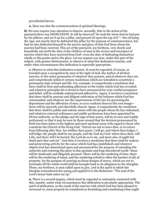 providential favour.
2. Here was also the commemoration of spiritual blessings.
II. We now require your attention to observe, secondly, that in the action of the
patriarch there was DEDICATION. It will be observed “he took the stone that he had put
for his pillows, and set it up for a pillar, and poured oil upon the top of it “—the oil being
the sign, not merely that he dedicated the pillar for the purpose of commemoration, but
that he also dedicated himself to the service and glory of that God from whom his
marries had been received. This act of the patriarch, my brethren, very clearly and
beautifully sets forth the duty of the children of men in the review and retrospect of
mercies which they have received from God—even the duty of dedicating themselves
wholly to His praise and to His glory. Let me request you now, under this part of the
subject, with greater distinctnesss, to observe in what this dedication consists, and
under what circumstances this dedication is especially appropriate.
1. Observe in what this dedication consists. It must be regarded, of course, as
founded upon a recognition by men of the right of God, the Author of all their
mercies, to the entire possession of whatever they possess, and of whatever they are;
and comprehends within it certain resolutions which are intended to constitute a
permanent state of heart and life. For, example, it comprehends a resolution that
there shall be firm and unbending adherence to the truths which God has revealed;
and whatever principles He is found to have announced for your cordial acceptance
and belief, will be cordially embraced and adhered to. Again, it involves a resolution
that there shall be anxious and diligent cultivation of the holiness which God has
commanded; and whatever are the requirements of His law for governing the
deportment and the affections of men, so as to conform them to His own image—
these will be sincerely and cheerfully obeyed. Again, it comprehends the resolution
that there shall be public and solemn union with the people whom He has redeemed;
and whatever external ordinances and public professions have been appointed by
Divine authority, as the pledge and the sign of that union, will be at once and readily
performed; so that it may be seen by those around that the decision pronounced by
Ruth has been taken in the highest and most spiritual sense with regard to those who
constitute the Church of the living God: “Intreat me not to leave thee, or to return
from following after thee: for whither thou goest, I will go; and where thou lodges, I
will lodge: thy people shall be my people, and thy God my God: where thou diest, will
I die, and there will I be buried: the Lord do so to me, and more also, if aught but
death part thee and me.” And then it involves a resolution that there shall be zealous
and persevering activity for the cause which God has established; and whatever
objects God has determined upon and announced for the purpose of extending His
authority and restoring His glory in this apostate and long-disordered world—these
will be studiously and diligently pursued. There will be the rendering of time, there
will be the rendering of talent, and the rendering (which is often the hardest of all) of
property, for the purpose of carrying on those designs of mercy, which are not to
terminate till the whole world shall be brought back to its allegiance to the Almighty.
These, my brethren, is man called upon to give, and in the spirit in which the
disciples remembered the saying and applied it to the Redeemer: “The zeal of the
Lord’s house hath eaten me up.”
2. There is a second inquiry, which must be regarded as intimately connected with
this, namely, under what circumstances this dedication is peculiarly appropriate. The
spirit of dedication, as the result of the mercies with which God has been pleased to
surround us, must properly be considered as furnishing and constituting what ought
 