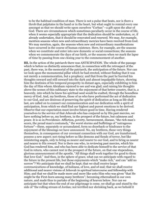 to be the habitual condition of man. There is not a pulse that beats, nor is there a
throb that palpitates in the hand or in the heart, but what ought to remind every one
amongst us that we should write upon ourselves “Corban”—a gift upon the altar of
God. There are circumstances which sometimes peculiarly occur in the course of life,
when it seems especially appropriate that the dedication should be undertaken, or, if
already undertaken, that it should be renovated and renewed. We may, for example,
mention seasons when new and extraordinary mercies have been received from God.
We may mention, again, the seasons when new and extraordinary manifestations
have occurred in the course of human existence. Here, for example, are the seasons
when we constitute and enter into new domestic or social connections; the seasons
when we commemorate the days of our birth, or the seasons when we mark the lapse
of time by passing from one closing year to the commencement of another.
III. In the action of the patriarch there was ANTICIPATION. The whole of the passage
which is before us distinctly announces that, in connection with the retrospect of the
past, there was, in the memorial of the patriarch, the anticipation of the future. Nor can
we look upon the monumental pillar which he had erected, without finding that it was
not merely a commemoration, but a prophecy; and that from the past he hurried his
thoughts onward and still onward into the dark and almost impalpable future, showing
him the destinies of his temporal prosperity in distant ages, especially exhibiting to him
the day of Him whom Abraham rejoiced to see and was glad; and raising his thoughts
above the scenes of this sublunary state to the enjoyment of that better country, that is, a
heavenly, into which he knew his spiritual seed would be exalted, through the boundless
mercy of God. And, my brethren, those of us who have performed the act of dedication
to our God, and are desirous of preserving the spirit of dedication as long as life shall
last, are called on to connect our commemoration and our dedication with a spirit of
anticipation, from which we shall find our highest and purest emotions to be derived.
Observe that our expectation must involve future good in time. Having rendered
yourselves to the service of that Jehovah who has conjured us by His past mercies, we
have nothing before us, my brethren, in the prospect of the future, but calmness and
peace. It is so in Providence. Affliction, poverty, bereavement, disease, “the rich man’s
scorn, the proud man’s contumely,” the worst storms and buffetings of “outrageous
fortune”—these, separately or accumulated, form no drawback or hindrance to the
enjoyment of the blessings we have announced. No, my brethren, these very things
themselves, in consequence of our covenant connection with our God, are transformed,
possess a new aspect; not rising before us like demons and fiends of terror, but like
ministering angels, only to bring us nearer and nearer to our God, and to bring us nearer
and nearer to His reward. Nor is there one who, in reviewing past mercies, which his
God has rendered him, and who has been able to dedicate himself to the service of that
God in return, who cannot rest in the prospect of the future, on that one stupendous,
glorious announcement of the apostle, “All things shall work together for good to them
that love God.” And then, in the sphere of grace, what can we anticipate with regard to
the future in the present life, but those enjoyments which “make rich,” and can “add no
sorrow”? We anticipate that we shall be kept; that we shall receive larger
communications of knowledge, of holiness, of love, and of zeal; that we shall receive
additional and nearer visions of Jehovah in spiritual intercourse and fellowship with
Him; and that we shall be made more and more like unto Him who was given “that He
might be the First-born among many brethren”; becoming etherealized in our own
nature, and made thus to partake of the beginning of heaven below. Nor can we
anticipate but that when the end of our pilgrimage is come, we shall go and stand by the
side of “the rolling stream of Jordan; not terrified nor shrinking back, as we behold it
 