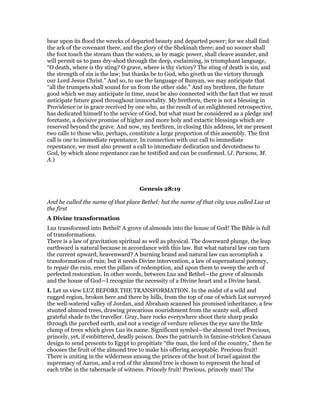 bear upon its flood the wrecks of departed beauty and departed power; for we shall find
the ark of the covenant there, and the glory of the Shekinah there; and no sooner shall
the foot touch the stream than the waters, as by magic power, shall cleave asunder, and
will permit us to pass dry-shod through the deep, exclaiming, in triumphant language,
“O death, where is thy sting? O grave, where is thy victory? The sting of death is sin, and
the strength of sin is the law; but thanks be to God, who giveth us the victory through
our Lord Jesus Christ.” And so, to use the language of Bunyan, we may anticipate that
“all the trumpets shall sound for us from the other side.” And my brethren, the future
good which we may anticipate in time, must be also connected with the fact that we must
anticipate future good throughout immortality. My brethren, there is not a blessing in
Providence or in grace received by one who, as the result of an enlightened retrospective,
has dedicated himself to the service of God, but what must be considered as a pledge and
foretaste, a decisive promise of higher and more holy and extactic blessings which are
reserved beyond the grave. And now, my brethren, in closing this address, let me present
two calls to those who, perhaps, constitute a large proportion of this assembly. The first
call is one to immediate repentance. In connection with our call to immediate
repentance, we must also present a call to immediate dedication and devotedness to
God, by which alone repentance can be testified and can be confirmed. (J. Parsons, M.
A.)
Genesis 28:19
And he called the name of that place Bethel: but the name of that city was called Luz at
the first
A Divine transformation
Luz transformed into Bethel! A grove of almonds into the house of God! The Bible is full
of transformations.
There is a law of gravitation spiritual as well as physical. The downward plunge, the leap
earthward is natural because in accordance with this law. But what natural law can turn
the current upward, heavenward? A burning brand and natural law can accomplish a
transformation of ruin; but it needs Divine intervention, a law of supernatural potency,
to repair the ruin, erect the pillars of redemption, and upon them to sweep the arch of
perfected restoration. In other words, between Luz and Bethel—the grove of almonds
and the house of God—I recognize the necessity of a Divine heart and a Divine hand.
I. Let us view LUZ BEFORE THE TRANSFORMATION. In the midst of a wild and
rugged region, broken here and there by hills, from the top of one of which Lot surveyed
the well-watered valley of Jordan, and Abraham scanned his promised inheritance, a few
stunted almond trees, drawing precarious nourishment from the scanty soil, afford
grateful shade to the traveller. Gray, bare rocks everywhere shoot their sharp peaks
through the parched earth, and not a vestige of verdure relieves the eye save the little
clump of trees which gives Luz its name. Significant symbol—the almond tree! Precious,
princely, yet, if embittered, deadly poison. Does the patriarch in famine-stricken Canaan
design to send presents to Egypt to propitiate “the man, the lord of the country,” then he
chooses the fruit of the almond tree to make his offering acceptable. Precious fruit!
There is uniting in the wilderness among the princes of the host of Israel against the
supremacy of Aaron, and a rod of the almond tree is chosen to represent the head of
each tribe in the tabernacle of witness. Princely fruit! Precious, princely man! The
 