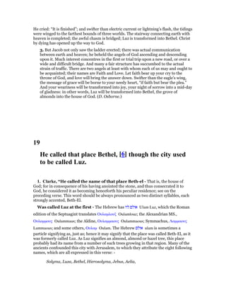 He cried: “It is finished”; and swifter than electric current or lightning’s flash, the tidings
were winged to the farthest bounds of three worlds. The stairway connecting earth with
heaven is completed; the awful chasm is bridged; Luz is transformed into Bethel. Christ
by dying has opened up the way to God.
3. But Jacob not only saw the ladder erected; there was actual communication
between earth and heaven; he beheld the angels of God ascending and descending
upon it. Much interest concentres in the first or trial trip upon a new road, or over a
wide and difficult bridge. And many a fair structure has succumbed to the actual
strain of traffic. There are two angels at least with whom each of us may and ought to
be acquainted; their names are Faith and Love. Let faith bear up your cry to the
throne of God, and love will bring the answer down. Swifter than the eagle’s wing,
the message of grace will be borne to your needy heart, “if faith but bear the plea.”
And your weariness will be transformed into joy, your night of sorrow into a mid-day
of gladness: in other words, Luz will be transformed into Bethel, the grove of
almonds into the house of God. (D. Osborne.)
19
He called that place Bethel, [6] though the city used
to be called Luz.
1. Clarke, “He called the name of that place Beth-el - That is, the house of
God; for in consequence of his having anointed the stone, and thus consecrated it to
God, he considered it as becoming henceforth his peculiar residence; see on the
preceding verse. This word should be always pronounced as two distinct syllables, each
strongly accented, Beth-El.
Was called Luz at the first - The Hebrew has ‫לוז‬ ‫אולם‬ Ulam Luz, which the Roman
edition of the Septuagint translates Ουλαµλουζ Oulamlouz; the Alexandrian MS.,
Ουλαµµους Oulammaus; the Aldine, Ουλαµµαους Oulammaous; Symmachus, Λαµµαους
Lammaous; and some others, Ουλαµ Oulam. The Hebrew ‫אולם‬ ulam is sometimes a
particle signifying as, just as; hence it may signify that the place was called Beth-El, as it
was formerly called Luz. As Luz signifies an almond, almond or hazel tree, this place
probably had its name from a number of such trees growing in that region. Many of the
ancients confounded this city with Jerusalem, to which they attribute the eight following
names, which are all expressed in this verse: -
Solyma, Luza, Bethel, Hierosolyma, Jebus, Aelia,
 