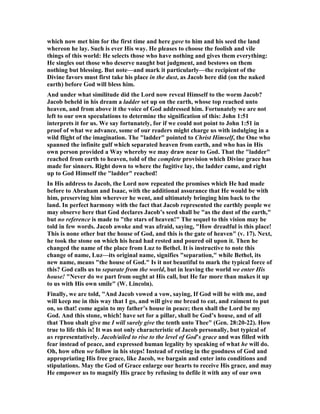 which now met him for the first time and here gave to him and his seed the land
whereon he lay. Such is ever His way. He pleases to choose the foolish and vile
things of this world: He selects those who have nothing and gives them everything:
He singles out those who deserve naught but judgment, and bestows on them
nothing but blessing. But note—and mark it particularly—the recipient of the
Divine favors must first take his place in the dust, as Jacob here did (on the naked
earth) before God will bless him.
And under what similitude did the Lord now reveal Himself to the worm Jacob?
Jacob beheld in his dream a ladder set up on the earth, whose top reached unto
heaven, and from above it the voice of God addressed him. Fortunately we are not
left to our own speculations to determine the signification of this: John 1:51
interprets it for us. We say fortunately, for if we could not point to John 1:51 in
proof of what we advance, some of our readers might charge us with indulging in a
wild flight of the imagination. The "ladder" pointed to Christ Himself, the One who
spanned the infinite gulf which separated heaven from earth, and who has in His
own person provided a Way whereby we may draw near to God. That the "ladder"
reached from earth to heaven, told of the complete provision which Divine grace has
made for sinners. Right down to where the fugitive lay, the ladder came, and right
up to God Himself the "ladder" reached!
In His address to Jacob, the Lord now repeated the promises which He had made
before to Abraham and Isaac, with the additional assurance that He would be with
him, preserving him wherever he went, and ultimately bringing him back to the
land. In perfect harmony with the fact that Jacob represented the earthly people we
may observe here that God declares Jacob’s seed shall be "as the dust of the earth,"
but no reference is made to "the stars of heaven!" The sequel to this vision may be
told in few words. Jacob awoke and was afraid, saying, "How dreadful is this place!
This is none other but the house of God, and this is the gate of heaven" (v. 17). ext,
he took the stone on which his head had rested and poured oil upon it. Then he
changed the name of the place from Luz to Bethel. It is instructive to note this
change of name, Luz—its original name, signifies "separation," while Bethel, its
new name, means "the house of God." Is it not beautiful to mark the typical force of
this? God calls us to separate from the world, but in leaving the world we enter His
house! " ever do we part from ought at His call, but He far more than makes it up
to us with His own smile" (W. Lincoln).
Finally, we are told, "And Jacob vowed a vow, saying, If God will be with me, and
will keep me in this way that I go, and will give me bread to eat, and raiment to put
on, so that! come again to my father’s house in peace; then shall the Lord be my
God. And this stone, which! have set for a pillar, shall be God’s house, and of all
that Thou shalt give me I will surely give the tenth unto Thee" (Gen. 28:20-22). How
true to life this is! It was not only characteristic of Jacob personally, but typical of
us representatively. Jacob/ailed to rise to the level of God’s grace and was filled with
fear instead of peace, and expressed human legality by speaking of what he will do.
Oh, how often we follow in his steps! Instead of resting in the goodness of God and
appropriating His free grace, like Jacob, we bargain and enter into conditions and
stipulations. May the God of Grace enlarge our hearts to receive His grace, and may
He empower us to magnify His grace by refusing to defile it with any of our own
 