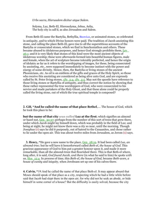Urbs sacra, Hierusalem dicitur atque Salem.
Solyma, Luz, Beth-El, Hierosolyma, Jebus, Aelia,
The holy city is call’d, as also Jerusalem and Salem.
From Beth-El came the Baetylia, Bethyllia, Βαιτυλια, or animated stones, so celebrated
in antiquity, and to which Divine honors were paid. The tradition of Jacob anointing this
stone, and calling the place Beth-El, gave rise to all the superstitious accounts of the
Baetylia or consecrated stones, which we find in Sanchoniathon and others. These
became abused to idolatrous purposes, and hence God strongly prohibits them, Lev_
26:1; and it is very likely that stones of this kind were the most ancient objects of
idolatrous worship; these were afterwards formed into beautiful human figures, male
and female, when the art of sculpture became tolerably perfected, and hence the origin
of idolatry as far as it refers to the worshipping of images, for these, being consecrated
by anointing, etc., were supposed immediately to become instinct with the power and
energy of some divinity. Hence, then, the Baetylia or living stones of the ancient
Phoenicians, etc. As oil is an emblem of the gifts and graces of the Holy Spirit, so those
who receive this anointing are considered as being alive unto God, and are expressly
called by St. Peter living stones, 1Pe_2:4, 1Pe_2:5. May not the apostle have reference to
those living stones or Baetyllia of antiquity, and thus correct the notion by showing that
these rather represented the true worshippers of God, who were consecrated to his
service and made partakers of the Holy Ghost, and that these alone could be properly
called the living stone, out of which the true spiritual temple is composed?
2. Gill, “And he called the name of that place Bethel,.... The house of God, which
he took this place to be:
but the name of that city was called Luz at the first; which signifies an almond
or hazel nut, Gen_30:37; perhaps from the number of this sort of trees that grew there,
under which Jacob might lay himself down, which was probably in the field of Luz; and
being at night, he might not know there was a city so near, until the morning. Though
Josephus (r) says he did it purposely, out of hatred to the Canaanites, and chose rather
to lie under the open air. This was about twelve miles from Jerusalem, as Jerom (s) says.
3. Henry, “He gave a new name to the place, Gen_28:19. It had been called Luz, an
almond-tree; but he will have it henceforward called Beth-el, the house of God. This
gracious appearance of God to him put a greater honour upon it, and made it more
remarkable, than all the almond-trees that flourished there. This is that Beth-el where,
long after, it is said, God found Jacob, and there (in what he said to him) he spoke with
us, Hos_12:4. In process of time, this Beth-el, the house of God, became Beth-aven, a
house of vanity and iniquity, when Jeroboam set up one of his calves there.
4. Calvin, “19.And he called the name of that place Beth-el. It may appear absurd that
Moses should speak of that place as a city, respecting which he had a little while before
said that Jacob had slept there in the open air; for why did not he seek an abode, or hide
himself in some corner of a house? But the difficulty is easily solved, because the city
 