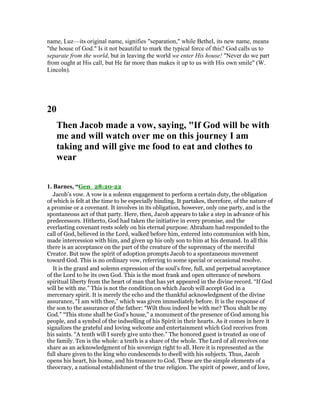 name, Luz—its original name, signifies "separation," while Bethel, its new name, means
"the house of God." Is it not beautiful to mark the typical force of this? God calls us to
separate from the world, but in leaving the world we enter His house! "Never do we part
from ought at His call, but He far more than makes it up to us with His own smile" (W.
Lincoln).
20
Then Jacob made a vow, saying, "If God will be with
me and will watch over me on this journey I am
taking and will give me food to eat and clothes to
wear
1. Barnes, “Gen_28:20-22
Jacob’s vow. A vow is a solemn engagement to perform a certain duty, the obligation
of which is felt at the time to be especially binding. It partakes, therefore, of the nature of
a promise or a covenant. It involves in its obligation, however, only one party, and is the
spontaneous act of that party. Here, then, Jacob appears to take a step in advance of his
predecessors. Hitherto, God had taken the initiative in every promise, and the
everlasting covenant rests solely on his eternal purpose. Abraham had responded to the
call of God, believed in the Lord, walked before him, entered into communion with him,
made intercession with him, and given up his only son to him at his demand. In all this
there is an acceptance on the part of the creature of the supremacy of the merciful
Creator. But now the spirit of adoption prompts Jacob to a spontaneous movement
toward God. This is no ordinary vow, referring to some special or occasional resolve.
It is the grand and solemn expression of the soul’s free, full, and perpetual acceptance
of the Lord to be its own God. This is the most frank and open utterance of newborn
spiritual liberty from the heart of man that has yet appeared in the divine record. “If God
will be with me.” This is not the condition on which Jacob will accept God in a
mercenary spirit. It is merely the echo and the thankful acknowledgment of the divine
assurance, “I am with thee,” which was given immediately before. It is the response of
the son to the assurance of the father: “Wilt thou indeed be with me? Thou shalt be my
God.” “This stone shall be God’s house,” a monument of the presence of God among his
people, and a symbol of the indwelling of his Spirit in their hearts. As it comes in here it
signalizes the grateful and loving welcome and entertainment which God receives from
his saints. “A tenth will I surely give unto thee.” The honored guest is treated as one of
the family. Ten is the whole: a tenth is a share of the whole. The Lord of all receives one
share as an acknowledgment of his sovereign right to all. Here it is represented as the
full share given to the king who condescends to dwell with his subjects. Thus, Jacob
opens his heart, his home, and his treasure to God. These are the simple elements of a
theocracy, a national establishment of the true religion. The spirit of power, and of love,
 