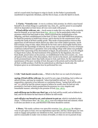 and of a sound mind, has begun to reign in Jacob. As the Father is prominently
manifested in regenerate Abraham, and the Son in Isaac, so also the Spirit in Jacob.
2. Clarke, “Vowed a vow - A vow is a solemn, holy promise, by which a man bound
himself to do certain things in a particular way, time, etc., and for power to accomplish
which he depended on God; hence all vows were made with prayer.
If God will be with me, etc. - Jacob seems to make this vow rather for his posterity
than for himself, as we may learn from Gen_28:13-15; for he particularly refers to the
promises which God had made to him, which concerned the multiplication of his
offspring, and their establishment in that land. If, then, God shall fulfill these promises,
he binds his posterity to build God a house, and to devote for the maintenance of his
worship the tenth of all their earthly goods. This mode of interpretation removes that
appearance of self-interest which almost any other view of the subject presents. Jacob
had certainly, long ere this, taken Jehovah for his God; and so thoroughly had he been
instructed in the knowledge of Jehovah, that we may rest satisfied no reverses of fortune
could have induced him to apostatize: but as his taking refuge with Laban was probably
typical of the sojourning of his descendants in Egypt, his persecution, so as to be obliged
to depart from Laban, the bad treatment of his posterity by the Egyptians, his rescue
from death, preservation on his journey, re-establishment in his own country, etc., were
all typical of the exodus of his descendants, their travels in the desert, and establishment
in the promised land, where they built a house to God, and where, for the support and
maintenance of the pure worship of God, they gave to the priests and Levites the tenth of
all their worldly produce. If all this be understood as referring to Jacob only, the
Scripture gives us no information how he performed his vow.
3. Gill, “And Jacob vowed a vow,.... Which is the first vow we read of in Scripture:
saying, if God will be with me; the word if is not a sign of doubting, but is either an
adverb of time, and may be rendered, "when God shall be with me" (t); or as a
supposition, expressive of an inference or conclusion drawn, "seeing God will be with
me" (u); which he had the utmost reason to believe he would, since he had not only
promised it, but had so lately granted him his presence in a very singular and
remarkable manner, referring to the promise of God, Gen_28:15,
and will keep me in this way that I go; as he had said he would, and as hitherto he
had, and for the future he had reason to believe he still would:
and will give me bread to eat, and raiment to put on; which is included in that
clause, "I will not leave thee", &c. Gen_28:15, even not without food and raiment; which
is all men can desire or use, and therefore with them should be content.
4. Henry, “He made a solemn vow upon this occasion, Gen_28:20-22. By religious
vows we give glory to God, own our dependence upon him, and lay a bond upon our own
souls to engage and quicken our obedience to him. Jacob was now in fear and distress;
and it is seasonable to make vows in times of trouble, or when we are in pursuit of any
 