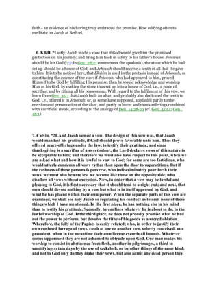 faith - an evidence of his having truly embraced the promise. How edifying often to
meditate on Jacob at Beth-el.
6. K&D, “Lastly, Jacob made a vow: that if God would give him the promised
protection on his journey, and bring him back in safety to his father's house, Jehovah
should be his God (‫ה‬ָ‫י‬ ָ‫ה‬ְ‫ו‬ in Gen_28:21 commences the apodosis), the stone which he had
set up should be a house of God, and Jehovah should receive a tenth of all that He gave
to him. It is to be noticed here, that Elohim is used in the protasis instead of Jehovah, as
constituting the essence of the vow: if Jehovah, who had appeared to him, proved
Himself to be God by fulfilling His promise, then he would acknowledge and worship
Him as his God, by making the stone thus set up into a house of God, i.e., a place of
sacrifice, and by tithing all his possessions. With regard to the fulfilment of this vow, we
learn from Gen_35:7 that Jacob built an altar, and probably also dedicated the tenth to
God, i.e., offered it to Jehovah; or, as some have supposed, applied it partly to the
erection and preservation of the altar, and partly to burnt and thank-offerings combined
with sacrificial meals, according to the analogy of Deu_14:28-29 (cf. Gen_31:54; Gen_
46:1).
7. Calvin, “20.And Jacob vowed a vow. The design of this vow was, that Jacob
would manifest his gratitude, if God should prove favorable unto him. Thus they
offered peace-offerings under the law, to testify their gratitude; and since
thanksgiving is a sacrifice of a sweet odour, the Lord declares vows of this nature to
be acceptable to him; and therefore we must also have respect to this point, when we
are asked what and how it is lawful to vow to God; for some are too fastidious, who
would utterly condemn all vows rather than open the door to superstitions. But if
the rashness of those persons is perverse, who indiscriminately pour forth their
vows, we must also beware lest we become like those on the opposite side, who
disallow all vows without exception. ow, in order that a vow may be lawful and
pleasing to God, it is first necessary that it should tend to a right end; and next, that
men should devote nothing by a vow but what is in itself approved by God, and
what he has placed within their own power. When the separate parts of this vow are
examined, we shall see holy Jacob so regulating his conduct as to omit none of these
things which I have mentioned. In the first place, he has nothing else in his mind
than to testify his gratitude. Secondly, he confines whatever he is about to do, to the
lawful worship of God. Inthe third place, he does not proudly promise what he had
not the power to perform, but devotes the tithe of his goods as a sacred oblation.
Wherefore, the folly of the Papists is easily refuted; who, in order to justify their
own confused farrago of vows, catch at one or another vow, soberly conceived, as a
precedent, when in the meantime their own license exceeds all bounds. Whatever
comes uppermost they are not ashamed to obtrude upon God. One man makes his
worship to consist in abstinence from flesh, another in pilgrimages, a third in
sanctifyingcertain days by the use of sackcloth, or by other things of the same kind;
and not to God only do they make their vows, but also admit any dead person they
 
