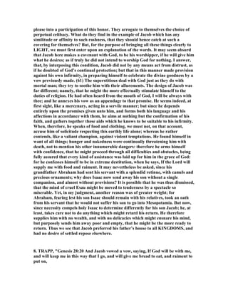 please into a participation of this honor. They arrogate to themselves the choice of
perpetual celibacy. What do they find in the example of Jacob which has any
similitude or affinity to such rashness, that they should hence catch at such a
covering for themselves? But, for the purpose of bringing all these things clearly to
LIGHT, we must first enter upon an explanation of the words. It may seem absurd
that Jacob here makes a covenant with God, to be his worshipper, if he will give him
what he desires; as if truly he did not intend to worship God for nothing. I answer,
that, by interposing this condition, Jacob did not by any means act from distrust, as
if he doubted of God’s continual protection; but that in this manner made provision
against his own infirmity, in preparing himself to celebrate the divine goodness by a
vow previously made. (61) The superstitious deal with God just as they do with
mortal man; they try to soothe him with their allurements. The design of Jacob was
far different; namely, that he might the more effectually stimulate himself to the
duties of religion. He had often heard from the mouth of God, I will be always with
thee; and he annexes his vow as an appendage to that promise. He seems indeed, at
first sight, like a mercenary, acting in a servile manner; but since he depends
entirely upon the promises given unto him, and forms both his language and his
affections in accordance with them, he aims at nothing but the confirmation of his
faith, and gathers together those aids which he knows to be suitable to his infirmity.
When, therefore, he speaks of food and clothing, we must not, on that account,
accuse him of solicitude respecting this earthly life alone; whereas he rather
contends, like a valiant champion, against violent temptations. He found himself in
want of all things; hunger and nakedness were continually threatening him with
death, not to mention his other innumerable dangers: therefore he arms himself
with confidence, that he might proceed through all difficulties and obstacles, being
fully assured that every kind of assistance was laid up for him in the grace of God:
for he confesses himself to be in extreme destitution, when he says, If the Lord will
supply me with food and raiment. It may nevertheless be asked, since his
grandfather Abraham had sent his servant with a splendid retinue, with camels and
precious ornaments; why does Isaac now send away his son without a single
companion, and almost without provisions? It is possible that he was thus dismissed,
that the mind of cruel Esau might be moved to tenderness by a spectacle so
miserable. Yet, in my judgment, another reason was of greater weight; for
Abraham, fearing lest his son Isaac should remain with his relatives, took an oath
from his servant that he would not suffer his son to go into Mesopotamia. But now,
since necessity compels holy Isaac to determine differently for his son Jacob; he, at
least, takes care not to do anything which might retard his return. He therefore
supplies him with no wealth, and with no delicacies which might ensnare his mind,
but purposely sends him away poor and empty, that he might be the more ready to
return. Thus we see that Jacob preferred his father’s house to all KI GDOMS, and
had no desire of settled repose elsewhere.
8. TRAPP, "Genesis 28:20 And Jacob vowed a vow, saying, If God will be with me,
and will keep me in this way that I go, and will give me bread to eat, and raiment to
put on,
 