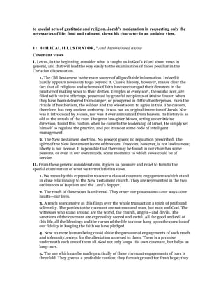 to special acts of gratitude and religion. Jacob's moderation in requesting only the
necessaries of life, food and raiment, shews his character in an amiable view.
11. BIBLICAL ILLUSTRATOR, "And Jacob vowed a vow
Covenant vows
I. Let us, in the beginning, consider what is taught us in God’s Word about vows in
general, and that will lead the way easily to the examination of those peculiar in the
Christian dispensation.
1. The Old Testament is the main source of all profitable information. Indeed it
hardly appears necessary to go beyond it. Classic history, however, makes clear the
fact that all religions and schemes of faith have encouraged their devotees in the
practice of making vows to their deities. Temples of every sort, the world over, are
filled with votive offerings, presented by grateful recipients of Divine favour, when
they have been delivered from danger, or prospered in difficult enterprises. Even the
rituals of heathenism, the wildest and the wisest seem to agree in this. The custom,
therefore, has very ancient authority. It was not an original invention of Jacob. Nor
was it introduced by Moses, nor was it ever announced from heaven. Its history is as
old as the annals of the race. The great law-giver Moses, acting under Divine
direction, found this custom when he came to the leadership of Israel, He simply set
himself to regulate the practice, and put it under some code of intelligent
management.
2. The New Testament doctrine. No precept given; no regulation prescribed. The
spirit of the New Testament is one of freedom. Freedom, however, is not lawlessness;
liberty is not license. It is possible that there may be found in our churches some
persons, or even in our own moods, some moments to which vows could be of
service.
II. From these general considerations, it gives us pleasure and relief to turn to the
special examination of what we term Christian vows.
1. We mean by this expression to cover a class of covenant engagements which stand
in close relationship to the New Testament church. They are represented in the two
ordinances of Baptism and the Lord’s Supper.
2. The reach of these vows is universal. They cover our possessions—our ways—our
hearts—our lives.
3. A reach so extensive as this flings over the whole transaction a spirit of profound
solemnity. The parties to the covenant are not man and man, but man and God. The
witnesses who stand around are the world, the church, angels—and devils. The
sanctions of the covenant are expressibly sacred and awful. All the good and evil of
this life, all the blessings and the curses of the life to come hang upon the question of
our fidelity in keeping the faith we have pledged.
4. Now no mere human being could abide the pressure of engagements of such reach
and solemnity, except for the alleviation annexed to them. There is a promise
underneath each one of them all. God not only keeps His own covenant, but helps us
keep ours.
5. The use which can be made practically of these covenant engagements of ours is
threefold. They give us a profitable caution; they furnish ground for fresh hope; they
 