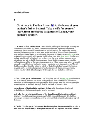 wretched additions.
2
Go at once to Paddan Aram, [2] to the house of your
mother's father Bethuel. Take a wife for yourself
there, from among the daughters of Laban, your
mother's brother.
1. Clarke, “Go to Padan-aram - This mission, in its spirit and design, is nearly the
same as that in Genesis 24 (note). There have been several ingenious conjectures
concerning the retinue which Jacob had, or might have had, for his journey; and by
some he has been supposed to have been well attended. Of this nothing is mentioned
here, and the reverse seems to be intimated elsewhere. It appears, from Gen_28:11, that
he lodged in the open air, with a stone for his pillow; and from Gen_32:10, that he went
on foot with his staff in his hand; nor is there even the most indirect mention of any
attendants, nor is it probable there were any. He no doubt took provisions with him
sufficient to carry him to the nearest encampment or village on the way, where he would
naturally recruit his bread and water to carry him to the next stage, and so on. The oil
that he poured on the pillar might be a little of that which he had brought for his own
use, and can be no rational argument of his having a stock of provisions, servants,
camels, etc., for which it has been gravely brought. He had God alone with him.
2. Gill, “Arise, go to Padanaram,.... Of this place; see Gill on Gen_25:20; either he is
bid to go directly, in haste and alone; perhaps by this time Rebekah had given Isaac
some hint of the ill design of Esau against him, which made Isaac the more urgent upon
him to be gone, as well as it was high time he had took to himself a wife:
to the house of Bethuel thy mother's father; who though now dead in all
probability, yet the house and family went by his name:
and take thee a wife from thence of the daughters of Laban thy mother's
brother: who had daughters unmarried, of which no doubt Isaac and Rebekah had
knowledge, a correspondence being kept up between the two families, though at a great
distance.
3. Calvin, “2.Arise, go to Padan-aram. In the first place, he commands him to take a
wife from his maternal race. He might have sent for her by some one of his servants,
 