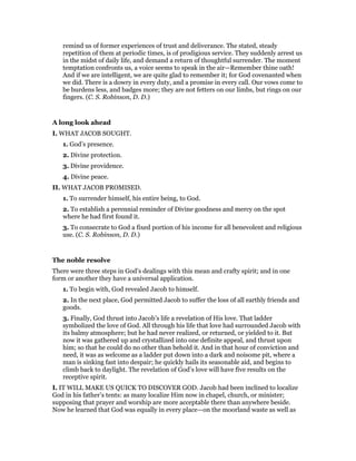 remind us of former experiences of trust and deliverance. The stated, steady
repetition of them at periodic times, is of prodigious service. They suddenly arrest us
in the midst of daily life, and demand a return of thoughtful surrender. The moment
temptation confronts us, a voice seems to speak in the air—Remember thine oath!
And if we are intelligent, we are quite glad to remember it; for God covenanted when
we did. There is a dowry in every duty, and a promise in every call. Our vows come to
be burdens less, and badges more; they are not fetters on our limbs, but rings on our
fingers. (C. S. Robinson, D. D.)
A long look ahead
I. WHAT JACOB SOUGHT.
1. God’s presence.
2. Divine protection.
3. Divine providence.
4. Divine peace.
II. WHAT JACOB PROMISED.
1. To surrender himself, his entire being, to God.
2. To establish a perennial reminder of Divine goodness and mercy on the spot
where he had first found it.
3. To consecrate to God a fixed portion of his income for all benevolent and religious
use. (C. S. Robinson, D. D.)
The noble resolve
There were three steps in God’s dealings with this mean and crafty spirit; and in one
form or another they have a universal application.
1. To begin with, God revealed Jacob to himself.
2. In the next place, God permitted Jacob to suffer the loss of all earthly friends and
goods.
3. Finally, God thrust into Jacob’s life a revelation of His love. That ladder
symbolized the love of God. All through his life that love had surrounded Jacob with
its balmy atmosphere; but he had never realized, or returned, or yielded to it. But
now it was gathered up and crystallized into one definite appeal, and thrust upon
him; so that he could do no other than behold it. And in that hour of conviction and
need, it was as welcome as a ladder put down into a dark and noisome pit, where a
man is sinking fast into despair; he quickly hails its seasonable aid, and begins to
climb back to daylight. The revelation of God’s love will have five results on the
receptive spirit.
I. IT WILL MAKE US QUICK TO DISCOVER GOD. Jacob had been inclined to localize
God in his father’s tents: as many localize Him now in chapel, church, or minister;
supposing that prayer and worship are more acceptable there than anywhere beside.
Now he learned that God was equally in every place—on the moorland waste as well as
 