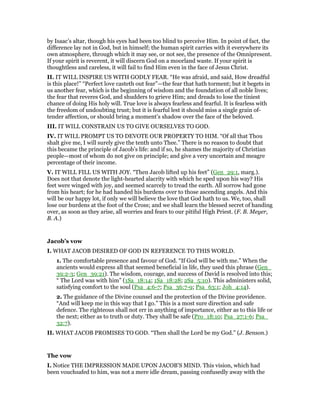 by Isaac’s altar, though his eyes had been too blind to perceive Him. In point of fact, the
difference lay not in God, but in himself; the human spirit carries with it everywhere its
own atmosphere, through which it may see, or not see, the presence of the Omnipresent.
If your spirit is reverent, it will discern God on a moorland waste. If your spirit is
thoughtless and careless, it will fail to find Him even in the face of Jesus Christ.
II. IT WILL INSPIRE US WITH GODLY FEAR. “He was afraid, and said, How dreadful
is this place!” “Perfect love casteth out fear”—the fear that hath torment; but it begets in
us another fear, which is the beginning of wisdom and the foundation of all noble lives;
the fear that reveres God, and shudders to grieve Him; and dreads to lose the tiniest
chance of doing His holy will. True love is always fearless and fearful. It is fearless with
the freedom of undoubting trust; but it is fearful lest it should miss a single grain of-
tender affection, or should bring a moment’s shadow over the face of the beloved.
III. IT WILL CONSTRAIN US TO GIVE OURSELVES TO GOD.
IV. IT WILL PROMPT US TO DEVOTE OUR PROPERTY TO HIM. “Of all that Thou
shalt give me, I will surely give the tenth unto Thee.” There is no reason to doubt that
this became the principle of Jacob’s life: and if so, he shames the majority of Christian
people—most of whom do not give on principle; and give a very uncertain and meagre
percentage of their income.
V. IT WILL FILL US WITH JOY. “Then Jacob lifted up his feet” (Gen_29:1, marg.).
Does not that denote the light-hearted alacrity with which he sped upon his way? His
feet were winged with joy, and seemed scarcely to tread the earth. All sorrow had gone
from his heart; for he had handed his burdens over to those ascending angels. And this
will be our happy lot, if only we will believe the love that God hath to us. We, too, shall
lose our burdens at the foot of the Cross; and we shall learn the blessed secret of handing
over, as soon as they arise, all worries and fears to our pitiful High Priest. (F. B. Meyer,
B. A.)
Jacob’s vow
I. WHAT JACOB DESIRED OF GOD IN REFERENCE TO THIS WORLD.
1. The comfortable presence and favour of God. “If God will be with me.” When the
ancients would express all that seemed beneficial in life, they used this phrase (Gen_
39:2-3; Gen_39:21). The wisdom, courage, and success of David is resolved into this;
“ The Lord was with him” (1Sa_18:14; 1Sa_18:28; 2Sa_5:10). This administers solid,
satisfying comfort to the soul (Psa_4:6-7; Psa_36:7-9; Psa_63:1; Joh_4:14).
2. The guidance of the Divine counsel and the protection of the Divine providence.
“And will keep me in this way that I go.” This is a most sure direction and safe
defence. The righteous shall not err in anything of importance, either as to this life or
the next; either as to truth or duty. They shall be safe (Pro_18:10; Psa_27:1-6; Psa_
32:7).
II. WHAT JACOB PROMISES TO GOD. “Then shall the Lord be my God.” (J. Benson.)
The vow
I. Notice THE IMPRESSION MADE UPON JACOB’S MIND. This vision, which had
been vouchsafed to him, was not a mere idle dream, passing confusedly away with the
 