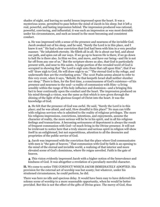 shades of night, and leaving no useful lesson impressed upon the heart. It was a
mysterious scene, permitted to pass before the mind of Jacob in his sleep; but it left a
real, powerful, and lasting impression behind. The impression produced was rational,
powerful, convincing, and influential; it was such an impression as was most desirable
under his circumstances, and such as issued in the most becoming and consistent
conduct.
1. He was impressed with a sense of the presence and nearness of the invisible God.
Jacob awaked out of his sleep, and he said, “Surely the Lord is in this place, and I
knew it not.” He had a clear conviction that God had been with him in a very peculiar
manner. “He inhabiteth eternity. He filleth all in all. He is about our bed, and about
our path, and spies out all our ways. If we go up to heaven He is there, if we go down
to hell He is there also. In Him we live, and move, and have our being—and He is not
far off from any one of us.” But the scripture shows us also, that God is particularly
present with, and near to His saints. A large portion of the revealed word of God is
occupied in showing that “the Lord is nigh unto them that call upon Him”; that if we
will “draw nigh to God, He will draw nigh to us.” “The eternal God is thy refuge, and
underneath thee are the everlasting arms.” The 121st Psalm seems almost to refer to
this very event, when it says, “Behold, He that keepeth Israel shall neither slumber
nor sleep.” There is then, for the first time, a consciousness of God’s existence—of his
presence and nearness to the soul—a reality of communion with Him—a living
sensibly within the range of His holy influence and dominion—and a bringing this
fact to bear continually upon the conduct and the heart. The impression produced on
his mind through a vision, was the same as that which is now given through the
shining of the light of the glorious Gospel of Christ into the heart. It was the
knowledge of God.
2. He felt that the presence of God was awful. He said, “Surely the Lord is in this
place; and he was afraid, and said, How dreadful is this place!” No man can trifle
with religious services who is admitted to the reality of religious privileges. The more
his religions impressions, convictions, intentions, and enjoyments, assume the
character of reality, the more serious will he be in his spirit, and in all his religious
feelings and transactions. A becoming seriousness of deportment is always the result
of frequent communion with God—of much living in the Divine presence. It will not
be irrelevant to notice here that a truly sincere and serious spirit in religion will show
itself in an enlightened, but not superstitious, attention to all the decencies and
proprieties of the public service of God.
3. Jacob was impressed with the conviction that the place where God communicates
with men is “the gate of heaven.” That communion with God by faith is an opening to
the mind of the eternal and invisible world, a realizing of that interior and more
elevated scene of God’s dominions, where He reigns unveiled. Faith is the gate of
heaven.
4. This vision evidently impressed Jacob with a higher notion of the benevolence and
kindness of God. It was altogether a revelation of a peculiarly merciful character.
II. We come to notice THE CONDUCT WHICH JACOB IMMEDIATELY ADOPTED. His
provision for the external act of worship was but scanty; but whatever, under his
straitened circumstances, he could perform, he did.
There was here no idle and specious delay. It would have been easy to have deferred this
solemn scene of worship to a more seasonable opportunity, when he would be better
provided. But this is not the effect of the gifts of Divine grace. The mercy of God, thus
 