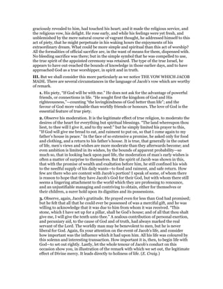 graciously revealed to him, had touched his heart; and it made the religious service, and
the religious vow, his delight. He rose early, and while his feelings were yet fresh, and
unblemished by the mere natural course of vagrant thought, he addressed himself to this
act of piety, that he might perpetuate in his waking hours the enjoyments of his
extraordinary dream. What could be more simple and spiritual than this act of worship?
All the formalities of official sacrifice are, in the want of means for them, dispensed with.
No bleeding sacrifice was there; but in the simple symbol that he was compelled to use,
the true spirit of the appointed ceremony was retained. The type of the true Israel, he
appears to have out-reached the bounds of knowledge in those earlier days, and to have
approached God as a true worshipper, in spirit and in truth.
III. But we shall consider this more particularly as we notice THE VOW WHICH JACOB
MADE. There are several circumstances in the language of Jacob’s vow which are worthy
of remark.
1. His piety, “If God will be with me.” He does not ask for the advantage of powerful
friends, or connections in life. “He sought first the kingdom of God and His
righteousness,”—counting “the lovingkindness of God better than life”; and the
favour of God more valuable than worldly friends or honours. The love of God is the
essential feature of true piety.
2. Observe his moderation. It is the legitimate effect of true religion, to moderato the
desires of the heart for everything but spiritual blessings. “The land whereupon thou
liest, to thee will I give it, and to thy seed:” but he simply limited his prayer to this,
“If God will give me bread to eat, and raiment to put on, so that I come again to my
father’s house in peace.” In the face of so extensive a promise, he asked only for food
and clothing, and a return to his father’s house. It is true, that generally in the outset
of life, men’s views and wishes are more moderate than they afterwards become; and
even ambition is limited in its wishes, by the bounds of apparent probability—so
much so, that in looking back upon past life, the moderation of man’s early wishes is
often a matter of surprise to themselves. But the spirit of Jacob was shown in this,
that with the promise of wealth and exaltation before him, he still confined his wish
to the needful supply of his daily wants—to food and raiment, and safe return. How
few are there who are content with Jacob’s portion! I speak of some, of whom there
is reason to hope that they have Jacob’s God for their God, but with whom there still
seems a lingering attachment to the world which they are professing to renounce,
and an unjustifiable managing and contriving to obtain, either for themselves or
their children, a surer hold upon its dignities and its possessions.
3. Observe, again, Jacob’s gratitude. He prayed even for less than God had promised;
but he felt that all that he could ever be possessed of was a merciful gift, and he was
willing to acknowledge that it was due to him from whom it was received. “This
stone, which I have set up for a pillar, shall be God’s house; and of all that thou shalt
give me, I will give the tenth unto thee.” A zealous contribution of personal exertion,
and pecuniary aid, to the cause of God and of truth, had always marked the real
servant of the Lord. The worldly man may be benevolent to men, but he is never
liberal for God. Again, fix your attention on the event of Jacob’s life, and consider
how important was the influence which it had upon him. All his life was coloured by
this solemn and interesting transaction. How important it is, then, to begin life with
God—to set out rightly. Lastly, let the whole tenour of Jacob’s conduct on this
occasion show you, in illustration of the remark with which we set out, the legitimate
effect of Divine mercy. It leads directly to holiness of life. (E. Craig.)
 