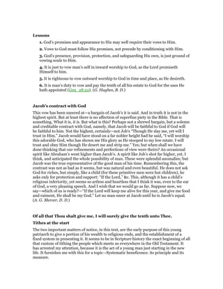 Lessons
1. God’s promises and appearance to His may well require their vows to Him.
2. Vows to God must follow His promises, not precede by conditioning with Him.
3. God’s presence, provision, protection, and safeguarding His own, is just ground of
vowing souls to Him.
4. It is just to vow man’s self in inward worship to God, as the Lord promiseth
Himself to him.
5. It is righteous to vow outward worship to God in time and place, as He desireth.
6. It is man’s duty to vow and pay the tenth of all his estate to God for the uses He
hath appointed (Gen_28:22). (G. Hughes, B. D.)
Jacob’s contract with God
This vow has been sneered at—a bargain of Jacob’s it is said. And in truth it is not in the
highest spirit. But at least there is no affection of superfine piety in the Bible. That is
something. What it is, it is. But what is this? Perhaps not a shrewd bargain, but a solemn
and creditable contract with God, namely, that Jacob will be faithful to God if God will
be faithful to him. Not the highest, certainly—not Job’s “Though He slay me, yet will I
trust in Him.” Jacob would have stood on a far nobler height had he said, “I will worship
this adorable God, who has shown me His glory as He stooped to my low estate. I will
trust and obey Him though He desert me and strip me.” Yes; but when shall we have
done thinking that our refinements and perfections of view were theirs? An occasional
spirit like Abraham’s went higher than Jacob’s. A spirit like Job’s shot far higher, yet, I
think, and anticipated the whole possibility of man. These were splendid anomalies; but
Jacob was the true representative of the good man of his time. Remembering this, the
contrast was not as bad as it seems, but was natural and even beautiful. He does not ask
God for riches, but simply, like a child (for these primitive men were but children), he
asks only for protection and support: “If the Lord,” &c. This, although it has a child’s
religious inferiority, yet seems so artless and heartless that I think it was, even to the ear
of God, a very pleasing speech. And I wish that we would go as far. Suppose now, we
say—which of us is ready?—“If the Lord will keep me alive for this year, and give me food
and raiment, He shall be my God.” Let no man sneer at Jacob until he is Jacob’s equal.
(A. G. Mercer, D. D.)
Of all that Thou shalt give me, I will surely give the tenth unto Thee.
Tithes at the start
The two important matters of notice, in this text, are the early purpose of this young
patriarch to give a portion of his wealth to religious ends, and the establishment of a
fixed system in presenting it. It seems to be in Scripture history the exact beginning of all
that custom of tithing the people which meets us everywhere in the Old Testament. It
has arrested my attention, because it is the act of a young man just starting in the new
life. It furnishes me with this for a topic—Systematic beneficence: its principle and its
measure.
 