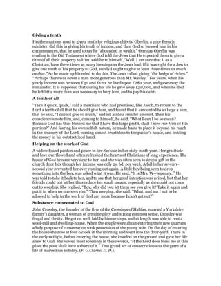 Giving a tenth
Heathen nations used to give a tenth for religious objects. Oberlin, a poor French
minister, did this in giving his tenth of income, and then God so blessed him in his
circumstances, that he used to say he “abounded in wealth.” One day Oberlin was
reading in the Old Testament where God told the Jews that He expected them to give a
tithe of all their property to Him, said he to himself, “Well, I am sure that I, as a
Christian, have three times as many blessings as the Jews had. If it was right for a Jew to
give one tenth of his property to God, surely I ought to give at least three times as much
as that.” So he made up his mind to do this. The Jews called giving “the hedge of riches.”
“Perhaps there was never a man more generous than Mr. Wesley.” For years, when his
yearly income was between £30 and £120, he lived upon £28 a year, and gave away the
remainder. It is supposed that during his life he gave away £30,000, and when he died
he left little more than was necessary to bury him, and to pay his debts.
A tenth of all
"Take it quick, quick,” said a merchant who had promised, like Jacob, to return to the
Lord a tenth of all that he should give him, and found that it amounted to so large a sum,
that he said, “I cannot give so much,” and set aside a smaller amount. Then his
conscience smote him, and, coming to himself, he said, “What I can I be so mean?
Because God has thus blessed me that I have this large profit, shall I now rob Him of His
portion?” And fearing his own selfish nature, he made haste to place it beyond his reach
in the treasury of the Lord, coming almost breathless to the pastor’s house, and holding
the money in his outstretched hand.
Helping on the work of God
A widow found pardon and peace in her Saviour in her sixty-ninth year. Her gratitude
and love overflowed and often refreshed the hearts of Christians of long experience. The
house of God became very dear to her, and she was often seen to drop a gift in the
church door box though her income was only 2s. 6d. per week. A fall in her seventy-
second year prevented her ever coming out again. A little boy being seen to drop
something into the box, was asked what it was. He said, “It is Mrs. W—‘s penny..” He
was told to take it back to her, and to say that her good intention was prized, but that her
friends could not let her thus reduce her small means, especially as she could not come
out to worship. She replied, “Boy, why did you let them see you give it? Take it again and
put it in when no one sees you.” Then weeping, she said, “What, and am I not to be
allowed to help in the work of God any more because I can’t get out?”
Substance consecrated to God
John Crossley, the founder of the firm of the Crossleys of Halifax, married a Yorkshire
farmer’s daughter, a woman of genuine piety and strong common sense. Crossley was
frugal and thrifty. He got on well, laid by his earnings, and at length was able to rent a
wool-mill and dwelling-house. When the couple were about entering their new quarters
a holy purpose of consecration took possession of the young wife. On the day of entering
the house she rose at four o’clock in the morning and went into the door-yard. There in
the early twilight, before entering the house, she kneeled on the ground and gave her life
anew to God. She vowed most solemnly in these words, “If the Lord does bless me at this
place the poor shall have a share of it.” That grand act of consecration was the germ of a
life of marvellous nobility. (F. G.Clarke, D. D.).
 