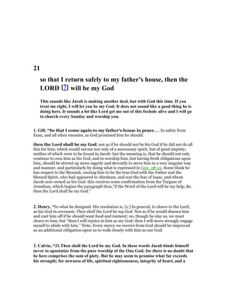 21
so that I return safely to my father's house, then the
LORD [7] will be my God
This sounds like Jacob is making another deal, but with God this time. If you
treat me right, I will let you be my God. It does not sound like a good thing he is
doing here. It sounds a lot like Lord get me out of this foxhole alive and I will go
to church every Sunday and worship you.
1. Gill, “So that I come again to my father's house in peace,.... In safety from
Esau, and all other enemies, as God promised him he should:
then the Lord shall be my God; not as if he should not be his God if he did not do all
this for him; which would savour not only of a mercenary spirit, but of great impiety;
neither of which were to be found in Jacob: but the meaning is, that he should not only
continue to own him as his God, and to worship him, but having fresh obligations upon
him, should be stirred up more eagerly and devoutly to serve him in a very singular way
and manner, and particularly by doing what is expressed in Gen_28:22. Some think he
has respect to the Messiah, owning him to be the true God with the Father and the
blessed Spirit, who had appeared to Abraham, and was the fear of Isaac, and whom
Jacob now owned as his God: this receives some confirmation from the Targum of
Jonathan, which begins the paragraph thus,"if the Word of the Lord will be my help, &c.
then the Lord shall be my God.''
2. Henry, “In what he designed. His resolution is, [1.] In general, to cleave to the Lord,
as his God in covenant: Then shall the Lord be my God. Not as if he would disown him
and cast him off if he should want food and raiment; no, though he slay us, we must
cleave to him; but “then I will rejoice in him as my God; then I will more strongly engage
myself to abide with him.” Note, Every mercy we receive from God should be improved
as an additional obligation upon us to walk closely with him as our God.
3. Calvin, “21.Then shall the Lord be my God. In these words Jacob binds himself
never to apostatize from the pure worship of the One God; for there is no doubt that
he here comprises the sum of piety. But he may seem to promise what far exceeds
his strength; for newness of life, spiritual righteousness, integrity of heart, and a
 