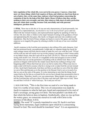 holy regulation of the whole life, were not in his own power. I answer, when holy
men vow those things which God requires of them, and which are due from them as
acts of piety; they, at the same time, embrace what God promises concerning the
remission of sins by the help of his Holy Spirit. Hence it follows that they ascribe
nothing to their own strength; and also, that whatever falls short of entire perfection
does not vitiate their worship, because God, mercifully and with paternal
indulgence, pardons them.
4. PI K, "How true to life this is! It was not only characteristic of Jacob personally, but
typical of us representatively. Jacob/ailed to rise to the level of God’s grace and was
filled with fear instead of peace, and expressed human legality by speaking of what he
will do. Oh, how often we follow in his steps! Instead of resting in the goodness of God
and appropriating His free grace, like Jacob, we bargain and enter into conditions and
stipulations. May the God of Grace enlarge our hearts to receive His grace, and may He
empower us to magnify His grace by refusing to defile it with any of our own wretched
additions.
Jacob's response to the Lord the next morning is also telling of his early character. God
had just promised Jacob, unconditionally I might add, six separate things but Jacob for
some strange reason still feels that he needs to make his own vow with the Lord: "If God
will be with me and will watch over me on this journey I am taking so that I return safely
to my father's house, then the Lord will be my God" (28:20-21). There are several things
wrong with Jacob's vow. First off, it is laughable at best and arrogant at worst to think
that a finite man can set the perimeters of anything with an infinite God. Man is in no
position to bargain with God for the simple reason that he has nothing to bring to the
bargaining table! (Those that God can never use fail to realize this.) When man tries to
make a deal with God in essence what he is trying to do is make God the servant instead
of him. Jacob had it backwards, God does not bless us and then we serve Him but rather
we serve Him and that puts us in the position to be blessed. God is not so in need of us
that we can set the rules of the game. It is also interesting to note that the things Jacob
wants God to do for him as a reward for his service have already been promised to him in
the first place. Therefore, Jacob's vow was unnecessary. Many people even today try to
tell the Lord that they will serve Him if He does such and such. Man says to God, "show
me and then I will do it" while God says, "do it and you will see."
5. DON FORTNER, "This is the first time we read of a vow being made to
God. It is worthy of our notice. This vow of consecration was made by
Jacob in response to what he had seen, heard and experienced in his soul of
God’s sovereign, saving grace in Christ. The best parallel I can think of is
that which the believer does in baptism. Symbolically, when we rise up from
the watery grace, we consecrate ourselves to walk with Christ in the
newness of life (Rom. 6:4-6).
OTE: The word "if" is poorly translated in verse 20. Jacob is not here
laying down mercenary, legal conditions upon which he is consecrating
himself to God. The word should be translated "since". It is an argumentive
 