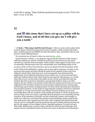 word. He is saying, "Since God has promised such grace to me, I’ll live for
him" (! Cor. 6:19-20).
22
and [8] this stone that I have set up as a pillar will be
God's house, and of all that you give me I will give
you a tenth."
1. Clarke, “This stone shall be God’s house - That is, (as far as this matter refers
to Jacob alone), should I be preserved to return in safety, I shall worship God in this
place. And this purpose he fulfilled, for there he built an altar, anointed it with oil, and
poured a drink-offering thereon.
For a practical use of Jacob’s vision, see note on Gen_28:12.
On the doctrine of tithes, or an adequate support for the ministers of the Gospel, I
shall here register my opinion. Perhaps a word may be borne from one who never
received any, and has none in prospect. Tithes in their origin appear to have been a sort
of eucharistic offering made unto God, and probably were something similar to the
minchah, which we learn from Genesis 4 was in use almost from the foundation of the
world. When God established a regular, and we may add an expensive worship, it was
necessary that proper provision should be made for the support of those who were
obliged to devote their whole time to it, and consequently were deprived of the
opportunity of providing for themselves in any secular way. It was soon found that a
tenth part of the produce of the whole land was necessary for this purpose, as a whole
tribe, that of Levi, was devoted to the public service of God; and when the land was
divided, this tribe received no inheritance among their brethren. Hence, for their
support, the law of tithes was enacted; and by these the priests and Levites were not only
supported as the ministers of God, but as the teachers and intercessors of the people,
performing a great variety of religious duties for them which otherwise they themselves
were bound to perform. As this mode of supporting the ministers of God was instituted
by himself, so we may rest assured it was rational and just. Nothing can be more
reasonable than to devote a portion of the earthly good which we receive from the free
mercy of God, to his own service; especially when by doing it we are essentially serving
ourselves. If the ministers of God give up their whole time, talents, and strength, to
watch over, labor for, and instruct the people in spiritual things, justice requires that
they shall receive their support from the work. How worthless and wicked must that
man be, who is continually receiving good from the Lord’s hands without restoring any
part for the support of true religion, and for charitable purposes! To such God says,
Their table shall become a snare to them, and that he will curse their blessings. God
expects returns of gratitude in this way from every man; he that has much should give
 