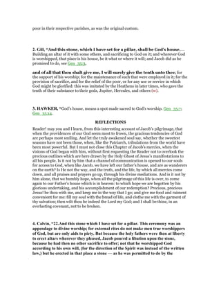 poor in their respective parishes, as was the original custom.
2. Gill, “And this stone, which I have set for a pillar, shall be God's house,....
Building an altar of it with some others, and sacrificing to God on it; and wherever God
is worshipped, that place is his house, be it what or where it will; and Jacob did as he
promised to do, see Gen_35:3,
and of all that thou shalt give me, I will surely give the tenth unto thee; for
the support of his worship; for the maintenance of such that were employed in it; for the
provision of sacrifice, and for the relief of the poor, or for any use or service in which
God might be glorified: this was imitated by the Heathens in later times, who gave the
tenth of their substance to their gods, Jupiter, Hercules, and others (w).
3. HAWKER, “God’s house, means a spot made sacred to God’s worship. Gen_35:7;
Gen_35:14.
REFLECTIONS
Reader! may you and I learn, from this interesting account of Jacob’s pilgrimage, that
when the providences of our God seem most to frown, the gracious tendencies of God
are perhaps most smiling. And let the truly awakened soul say, whether the sweetest
seasons have not been those, when, like the Patriarch, tribulations from the world have
been most powerful. But I must not close this Chapter of Jacob’s mercies, when the
visions of God began with him, without first requesting the Reader not to overlook the
precious outlines which are here drawn by the Holy Ghost of Jesus’s manifestations to
all his people. Is it not by him that a channel of communication is opened to our souls
for access to God, when like Jacob, we have left our father’s house, and are as wanderers
on the earth? Is He not the way, and the truth, and the life, by which all mercies come
down, and all praises and prayers go up, through his divine mediations. And is it not by
him alone, that we humbly hope, when all the pilgrimage of this life is over, to come
again to our Father’s house which is in heaven: to which hope we are begotten by his
glorious undertaking, and his accomplishment of our redemption? Precious, precious
Jesus! be thou with me, and keep me in the way that I go; and give me food and raiment
convenient for me: fill my soul with the bread of life, and clothe me with the garment of
thy salvation; then wilt thou be indeed the Lord my God; and I shall be thine, in an
everlasting covenant, not to be broken.
4. Calvin, “22.And this stone which I have set for a pillar. This ceremony was an
appendage to divine worship; for external rites do not make men true worshippers
of God, but are only aids to piety. But because the holy fathers were then at liberty
to erect altars wherever they pleased, Jacob poured a libation upon the stone,
because he had then no other sacrifice to offer; not that he worshipped God
according to his own will, (for the direction of the Spirit was instead of the written
law,) but he erected in that place a stone — as he was permitted to do by the
 