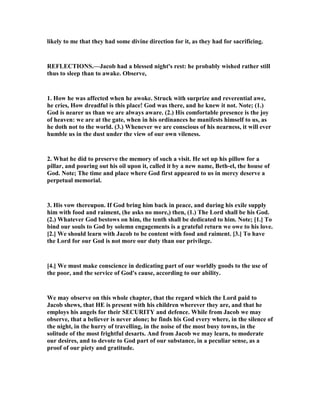 likely to me that they had some divine direction for it, as they had for sacrificing.
REFLECTIO S.—Jacob had a blessed night's rest: he probably wished rather still
thus to sleep than to awake. Observe,
1. How he was affected when he awoke. Struck with surprize and reverential awe,
he cries, How dreadful is this place! God was there, and he knew it not. ote; (1.)
God is nearer us than we are always aware. (2.) His comfortable presence is the joy
of heaven: we are at the gate, when in his ordinances he manifests himself to us, as
he doth not to the world. (3.) Whenever we are conscious of his nearness, it will ever
humble us in the dust under the view of our own vileness.
2. What he did to preserve the memory of such a visit. He set up his pillow for a
pillar, and pouring out his oil upon it, called it by a new name, Beth-el, the house of
God. ote; The time and place where God first appeared to us in mercy deserve a
perpetual memorial.
3. His vow thereupon. If God bring him back in peace, and during his exile supply
him with food and raiment, (he asks no more,) then, (1.) The Lord shall be his God.
(2.) Whatever God bestows on him, the tenth shall be dedicated to him. ote; [1.] To
bind our souls to God by solemn engagements is a grateful return we owe to his love.
[2.] We should learn with Jacob to be content with food and raiment. [3.] To have
the Lord for our God is not more our duty than our privilege.
[4.] We must make conscience in dedicating part of our worldly goods to the use of
the poor, and the service of God's cause, according to our ability.
We may observe on this whole chapter, that the regard which the Lord paid to
Jacob shews, that HE is present with his children wherever they are, and that he
employs his angels for their SECURITY and defence. While from Jacob we may
observe, that a believer is never alone; he finds his God every where, in the silence of
the night, in the hurry of travelling, in the noise of the most busy towns, in the
solitude of the most frightful desarts. And from Jacob we may learn, to moderate
our desires, and to devote to God part of our substance, in a peculiar sense, as a
proof of our piety and gratitude.
 
