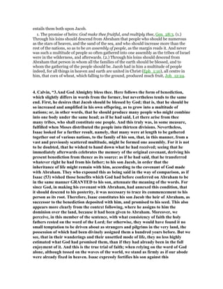 entails them both upon Jacob.
1. The promise of heirs: God make thee fruitful, and multiply thee, Gen_28:3. (1.)
Through his loins should descend from Abraham that people who should be numerous
as the stars of heaven, and the sand of the sea, and who should increase more than the
rest of the nations, so as to be an assembly of people, as the margin reads it. And never
was such a multitude of people so often gathered into one assembly as the tribes of Israel
were in the wilderness, and afterwards. (2.) Through his loins should descend from
Abraham that person in whom all the families of the earth should be blessed, and to
whom the gathering of the people should be. Jacob had in him a multitude of people
indeed, for all things in heaven and earth are united in Christ (Eph_1:10), all centre in
him, that corn of wheat, which falling to the ground, produced much fruit, Joh_12:24.
4. Calvin, “3.And God Almighty bless thee. Here follows the form of benediction,
which slightly differs in words from the former, but nevertheless tends to the same
end. First, he desires that Jacob should be blessed by God; that is, that he should be
so increased and amplified in his own offspring, as to grow into a multitude of
nations; or, in other words, that he should produce many people who might combine
into one body under the same head; as if he had said, Let there arise from thee
many tribes, who shall constitute one people. And this truly was, in some measure,
fulfilled when Moses distributed the people into thirteen divisions. evertheless,
Isaac looked for a further result, namely, that many were at length to be gathered
together out of various nations, to the family of his son, that, in this manner, from a
vast and previously scattered multitude, might be formed one assembly. For it is not
to be doubted, that he wished to hand down what he had received; seeing that he
immediately afterwards celebrates the memory of the original covenant, deriving his
present benediction from thence as its source: as if he had said, that he transferred
whatever right he had from his father; to his son Jacob, in order that the
inheritance of life might remain with him, according to the covenant of God made
with Abraham. They who expound this as being said in the way of comparison, as if
Isaac (53) wished those benefits which God had before conferred on Abraham to be
in the same manner GRA TED to his son, attenuate the meaning of the words. For
since God, in making his covenant with Abraham, had annexed this condition, that
it should descend to his posterity, it was necessary to trace its commencement to his
person as its root. Therefore, Isaac constitutes his son Jacob the heir of Abraham, as
successor to the benediction deposited with him, and promised to his seed. This also
appears more clearly from the context following, where he assigns to him the
dominion over the land, because it had been given to Abraham. Moreover, we
perceive, in this member of the sentence, with what consistency of faith the holy
fathers rested on the word of the Lord; for otherwise, they would have found it no
small temptation to be driven about as strangers and pilgrims in the very land, the
possession of which had been divinely assigned them a hundred years before. But we
see, that in their wanderings and their unsettled mode of life, they no less highly
estimated what God had promised them, than if they had already been in the full
enjoyment of it. And this is the true trial of faith; when relying on the word of God
alone, although tossed on the waves of the world, we stand as firmly as if our abode
were already fixed in heaven. Isaac expressly fortifies his son against this
 