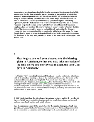 temptation, when he calls the land of which he constitutes him lord, the land of his
wanderings. For by these words he teaches him that it was possible he might be a
wanderer all the days of his life: but this did not hinder the promise of God from
being so ratified, that he, contented with that alone, might patiently wait for the
time of revelation. Even the plural number (54) seems to express something
significant, namely, that Jacob would be a wanderer not once only, but in various
ways and perpetually. Since, however, the Hebrew plural has not always such
emphasis, I do not insist on this interpretation. It is more worthy of notice, that the
faith of Jacob was proved by a severe and rigid trial, seeing, that for this very
reason, the land is promised to him in word only, while in fact, he is cast far away
from it. For he seems to be the object of ridicule, when he is commanded to possess
the dominion of the land, and yet to leave it and to bid it farewell, and to depart into
distant exile.
4
May he give you and your descendants the blessing
given to Abraham, so that you may take possession of
the land where you now live as an alien, the land God
gave to Abraham."
1. Clarke, “Give thee the blessing of Abraham - May he confirm the inheritance
with all its attendant blessings to thee, to the exclusion of Esau; as he did to me, to the
exclusion of Ishmael. But, according to St. Paul, much more than this is certainly
intended here, for it appears, from Gal_3:6-14, that the blessing of Abraham, which is to
come upon the Gentiles through Jesus Christ, comprises the whole doctrine of
justification by faith, and its attendant privileges, viz., redemption from the curse of the
law, remission of sins, and the promise of the Holy Spirit, including the constitution and
establishment of the Christian Church.
2. Gill, “And give thee the blessing of Abraham, to thee, and to thy seed with
thee,.... Which was promised to Abraham, and was entailed upon Isaac and his seed,
and now upon Jacob and his seed, which follows:
that thou mayest inherit the land wherein thou art a stranger, which God
gave to Abraham; the land of Canaan, which was given to Abraham by promise, but
not in possession; he was a sojourner and stranger in it, and so Isaac had been all his
 