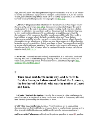 days, and now Jacob, who through the blessing was become heir of it; but as yet neither
he nor his posterity must enjoy it, but be strangers and sojourners in it, for the exercise
of faith, and for the leading of their minds off of all earthly enjoyments, to the better and
heavenly country God has provided for his people; see Heb_11:9.
4. Henry, “ The promise of an inheritance for those heirs: That thou mayest inherit
the land of thy sojournings, Gen_28:4. Canaan was hereby entailed upon the seed of
Jacob, exclusive of the seed of Esau. Isaac was now sending Jacob away into a distant
country, to settle there for some time; and, lest this should look like disinheriting him,
he here confirms the settlement of it upon him, that he might be assured that the
discontinuance of his possession should be no defeasance of his right. Observe, He is
here told that he should inherit the land wherein he sojourned. Those that are
sojourners now shall be heirs for ever: and, even now, those do most inherit the earth
(though they do not inherit most of it) that are most like strangers in it. Those have the
best enjoyment of present things that sit most loose to them. This promise looks as high
as heaven, of which Canaan was a type. This was the better country, which Jacob, with
the other patriarchs, had in his eye, when he confessed himself a stranger and pilgrim
upon the earth, Heb_11:13.
5. HAWKER, "Observe the same blessing still carried on. It is here called Abraham’s
blessing. And what is that but the gospel blessing of the Lord Jesus; on whom, and in
whom alone, all blessings center. Precious expression! A multitude of people. Heb_
12:22-23; Rev_7:9; Num_23:10.
5
Then Isaac sent Jacob on his way, and he went to
Paddan Aram, to Laban son of Bethuel the Aramean,
the brother of Rebekah, who was the mother of Jacob
and Esau.
1. Clarke, “Bethuel the Syrian - Literally the Aramean, so called, not because he
was of the race of Aram the son of Shem, but because he dwelt in that country which had
been formerly possessed by the descendants of Aram.
2. Gill, “And Isaac sent away Jacob,.... From Beersheba; not in anger, or in a
dishonourable way, but took his leave of him no doubt in an affectionate manner; as it is
clear he went with his blessing, and had his good wishes for a prosperous journey:
and he went to Padanaram; which from Beersheba, according to some (h), was four
 