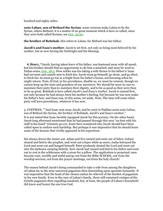 hundred and eighty miles:
unto Laban, son of Bethuel the Syrian; some versions make Laban to be the
Syrian, others Bethuel; it is a matter of no great moment which is here so called, since
they were both called Syrians, see Gen_25:20,
the brother of Rebekah; this refers to Laban, for Bethuel was her father:
Jacob's and Esau's mother; Jacob is set first, not only as being most beloved by his
mother, but as now having the birthright and the blessing.
4. Henry, “Jacob, having taken leave of his father, was hastened away with all speed,
lest his brother should find an opportunity to do him a mischief, and away he went to
Padan-aram, Gen_28:5. How unlike was his taking a wife thence to his father's! Isaac
had servants and camels sent to fetch his; Jacob must go himself, go alone, and go afoot,
to fetch his: he must go too in a fright from his father's house, not knowing when he
might return. Note, If God, in his providence, disable us, we must be content, though we
cannot keep up the state and grandeur of our ancestors. We should be more in care to
maintain their piety than to maintain their dignity, and to be as good as they were than
to be as great. Rebekah is here called Jacob's and Esau's mother. Jacob is named first,
not only because he had always been his mother's darling, but because he was now make
his father's heir, and Esau was, in this sense, set aside. Note, The time will come when
piety will have precedency, whatever it has now.
5. COFFMAN, ""And Isaac sent away Jacob; and he went to Paddan-aram unto Laban,
son of Bethuel the Syrian, the brother of Rebekah, Jacob's and Esau's mother."
It is not stated that Isaac lavishly equipped Jacob for this journey. On the other hand,
Jacob long afterward mentioned that he had passed through this area "on foot with his
staff in his hand" (Genesis 32:10). Some have wondered why Jacob should have been
called upon to endure such hardship. But perhaps it was imperative that he should learn
some of the lessons that vividly appeared in his experience.
Sin always drives the sinner out. Adam and Eve sinned and went out of Eden; Gehazi
sinned and lied to the prophet, and went out a leper white as snow; Judas betrayed the
Lord and went out and hanged himself; Peter profanely denied the Lord and went out
into the darkness weeping bitterly; here Jacob had sinned and lied to his father and went
out to rest in the wilderness with a stone for a pillow. The application is perpetual: men
become vain, worldly and sinful and go out from the Bible SCHOOL, out from the
worship services, out from the prayer meetings, out from the holy church!
The reason behind Jacob's being commanded to take a wife from among the daughters
of Laban lay in the near-universal paganism then descending upon apostate humanity. It
was imperative that the head of the chosen nation be relieved of the burden of paganism
in his own family. Even in the case of Laban's family, there still remained vestiges of the
Gentile paganism then engulfing mankind, but, at least, the people of Laban's household
did know and honor the one true God.
 