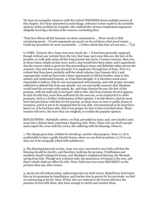 We have no sympathy whatever with the critical THEORIES about multiple sources of
this chapter. For those interested in such things, reference is here made to the scientific
analysis of this problem by Leupold, who outlined the various complicated arguments
allegedly favoring a division of the sources, concluding thus:
"Note how flimsy all this becomes on closer examination ... There surely is little
convincing proof ... If such arguments are proof, we do not know what proof means ...
Could any procedure be more unscientific ...? Critics admit that they are not sure ... !"[2]
6. COKE, "Genesis 28:5. Isaac sent away Jacob, &c.— It has been generally supposed,
though without any warrant from the text, that Isaac sent away this son, the heir of the
promise, to walk quite alone all this long journey into Syria. I cannot conceive, that even
in those times, simple as they were, such a step would have been taken: and I apprehend,
that the reason which is given for this proceeding in Isaac and Rebekah rather proves the
contrary: they sent him away privately, it is supposed, through fear of Esau. Now it is
evident that Esau knew perfectly well the whole scheme, (see Genesis 28:6.) and
consequently could not have had a fairer opportunity to kill his brother, than in this
solitary and unattended journey, as it has been thought. It is therefore much more
reasonable to believe, that he was accompanied with presents, and with proper servants,
sufficient to defend him from any attacks: nor can one hardly conceive that Abraham
would send his servants with camels, &c. and Isaac dismiss his son, the heir of the
promise, with his staff only in his hand. Add to this, that from Genesis 28:18 it appears
he had oil with him, more than sufficient for his own use, as he employed it to other
purposes. And as a further confirmation of this opinion, I would observe, that he must
have had provisions with him for his journey, as there were no inns or public places of
reception; and it is not to be imagined that he was able, (circumstanced as he must have
been,) or, if he had been able, that it was proper for him to have travelled alone. These
reasons will serve, the more they are weighed, to confute the popular opinion.
REFLECTIONS.—Rebekah's advice, we find, prevailed on Isaac; and, now Jacob is sent
away into a distant land, expecting a lingering exile. Note; Those who are God's people
must expect the cross with the crown, the suffering with the blessing. Observe,
1. The charge given him, whither he should go, and for what purpose. Note; (1.) It is
comfortable to have a godly friend's house, where we can find an asylum. (2.) It is our
duty not to be unequally yoked with unbelievers.
2. The blessing bestowed on him. Isaac was now convinced it was God's will that the
blessing should be Jacob's, and therefore confirms the promise. Fruitfulness and
numbers should enlarge his house, and Abraham's emphatical blessing, the Messiah,
spring from him. Though now a distant exile, the possession of Canaan is his own, and
Esau's abode shall not affect his title. Note; Faith can trust more SECURELY on the
promise than any other tenure.
3. Jacob sets off without delay, unknowing when he shall return. Behold how God trains
him up for greatness by humiliation, and teaches him to govern by his servitude: we find
no murmuring at his lot. Note; If they who are reduced to the lowest ebb have the
promise of God with them, they have enough to enrich and comfort them.
 