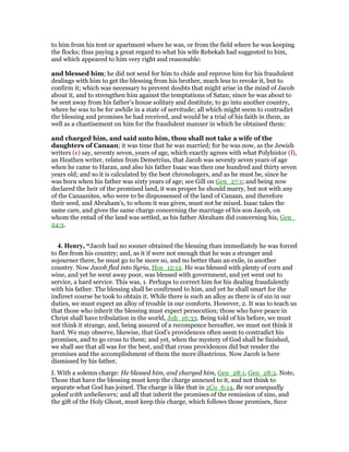 to him from his tent or apartment where he was, or from the field where he was keeping
the flocks; thus paying a great regard to what his wife Rebekah had suggested to him,
and which appeared to him very right and reasonable:
and blessed him; he did not send for him to chide and reprove him for his fraudulent
dealings with him to get the blessing from his brother, much less to revoke it, but to
confirm it; which was necessary to prevent doubts that might arise in the mind of Jacob
about it, and to strengthen him against the temptations of Satan; since he was about to
be sent away from his father's house solitary and destitute, to go into another country,
where he was to be for awhile in a state of servitude; all which might seem to contradict
the blessing and promises he had received, and would be a trial of his faith in them, as
well as a chastisement on him for the fraudulent manner in which he obtained them:
and charged him, and said unto him, thou shall not take a wife of the
daughters of Canaan; it was time that he was married; for he was now, as the Jewish
writers (e) say, seventy seven, years of age, which exactly agrees with what Polyhistor (f),
an Heathen writer, relates from Demetrius, that Jacob was seventy seven years of age
when he came to Haran, and also his father Isaac was then one hundred and thirty seven
years old; and so it is calculated by the best chronologers, and as he must be, since he
was born when his father was sixty years of age; see Gill on Gen_27:1; and being now
declared the heir of the promised land, it was proper he should marry, but not with any
of the Canaanites, who were to be dispossessed of the land of Canaan, and therefore
their seed, and Abraham's, to whom it was given, must not be mixed. Isaac takes the
same care, and gives the same charge concerning the marriage of his son Jacob, on
whom the entail of the land was settled, as his father Abraham did concerning his, Gen_
24:3.
4. Henry, “Jacob had no sooner obtained the blessing than immediately he was forced
to flee from his country; and, as it if were not enough that he was a stranger and
sojourner there, he must go to be more so, and no better than an exile, in another
country. Now Jacob fled into Syria, Hos_12:12. He was blessed with plenty of corn and
wine, and yet he went away poor, was blessed with government, and yet went out to
service, a hard service. This was, 1. Perhaps to correct him for his dealing fraudulently
with his father. The blessing shall be confirmed to him, and yet he shall smart for the
indirect course he took to obtain it. While there is such an alloy as there is of sin in our
duties, we must expect an alloy of trouble in our comforts. However, 2. It was to teach us
that those who inherit the blessing must expect persecution; those who have peace in
Christ shall have tribulation in the world, Joh_16:33. Being told of his before, we must
not think it strange, and, being assured of a recompence hereafter, we must not think it
hard. We may observe, likewise, that God's providences often seem to contradict his
promises, and to go cross to them; and yet, when the mystery of God shall be finished,
we shall see that all was for the best, and that cross providences did but render the
promises and the accomplishment of them the more illustrious. Now Jacob is here
dismissed by his father,
I. With a solemn charge: He blessed him, and charged him, Gen_28:1, Gen_28:2. Note,
Those that have the blessing must keep the charge annexed to it, and not think to
separate what God has joined. The charge is like that in 2Co_6:14, Be not unequally
yoked with unbelievers; and all that inherit the promises of the remission of sins, and
the gift of the Holy Ghost, must keep this charge, which follows those promises, Save
 