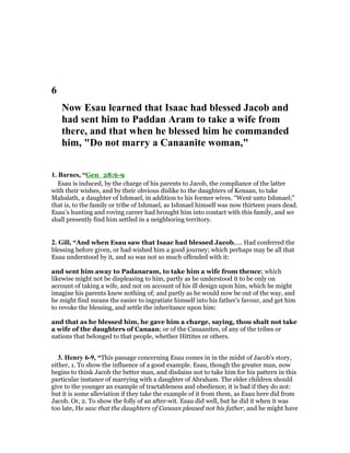 6
ow Esau learned that Isaac had blessed Jacob and
had sent him to Paddan Aram to take a wife from
there, and that when he blessed him he commanded
him, "Do not marry a Canaanite woman,"
1. Barnes, “Gen_28:6-9
Esau is induced, by the charge of his parents to Jacob, the compliance of the latter
with their wishes, and by their obvious dislike to the daughters of Kenaan, to take
Mahalath, a daughter of Ishmael, in addition to his former wives. “Went unto Ishmael;”
that is, to the family or tribe of Ishmael, as Ishmael himself was now thirteen years dead.
Esau’s hunting and roving career had brought him into contact with this family, and we
shall presently find him settled in a neighboring territory.
2. Gill, “And when Esau saw that Isaac had blessed Jacob,.... Had conferred the
blessing before given, or had wished him a good journey; which perhaps may be all that
Esau understood by it, and so was not so much offended with it:
and sent him away to Padanaram, to take him a wife from thence; which
likewise might not be displeasing to him, partly as he understood it to be only on
account of taking a wife, and not on account of his ill design upon him, which he might
imagine his parents knew nothing of; and partly as he would now be out of the way, and
he might find means the easier to ingratiate himself into his father's favour, and get him
to revoke the blessing, and settle the inheritance upon him:
and that as he blessed him, he gave him a charge, saying, thou shalt not take
a wife of the daughters of Canaan; or of the Canaanites, of any of the tribes or
nations that belonged to that people, whether Hittites or others.
3. Henry 6-9, “This passage concerning Esau comes in in the midst of Jacob's story,
either, 1. To show the influence of a good example. Esau, though the greater man, now
begins to think Jacob the better man, and disdains not to take him for his pattern in this
particular instance of marrying with a daughter of Abraham. The elder children should
give to the younger an example of tractableness and obedience; it is bad if they do not:
but it is some alleviation if they take the example of it from them, as Esau here did from
Jacob. Or, 2. To show the folly of an after-wit. Esau did well, but he did it when it was
too late, He saw that the daughters of Canaan pleased not his father, and he might have
 