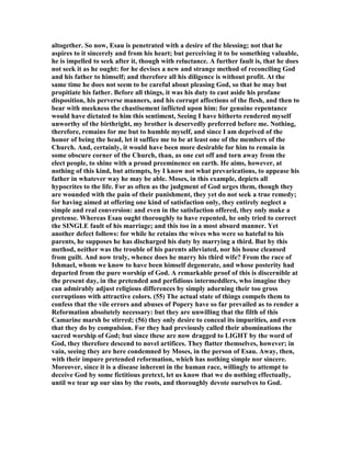 altogether. So now, Esau is penetrated with a desire of the blessing; not that he
aspires to it sincerely and from his heart; but perceiving it to be something valuable,
he is impelled to seek after it, though with reluctance. A further fault is, that he does
not seek it as he ought: for he devises a new and strange method of reconciling God
and his father to himself; and therefore all his diligence is without profit. At the
same time he does not seem to be careful about pleasing God, so that he may but
propitiate his father. Before all things, it was his duty to cast aside his profane
disposition, his perverse manners, and his corrupt affections of the flesh, and then to
bear with meekness the chastisement inflicted upon him: for genuine repentance
would have dictated to him this sentiment, Seeing I have hitherto rendered myself
unworthy of the birthright, my brother is deservedly preferred before me. othing,
therefore, remains for me but to humble myself, and since I am deprived of the
honor of being the head, let it suffice me to be at least one of the members of the
Church. And, certainly, it would have been more desirable for him to remain in
some obscure corner of the Church, than, as one cut off and torn away from the
elect people, to shine with a proud preeminence on earth. He aims, however, at
nothing of this kind, but attempts, by I know not what prevarications, to appease his
father in whatever way he may be able. Moses, in this example, depicts all
hypocrites to the life. For as often as the judgment of God urges them, though they
are wounded with the pain of their punishment, they yet do not seek a true remedy;
for having aimed at offering one kind of satisfaction only, they entirely neglect a
simple and real conversion: and even in the satisfaction offered, they only make a
pretense. Whereas Esau ought thoroughly to have repented, he only tried to correct
the SI GLE fault of his marriage; and this too in a most absurd manner. Yet
another defect follows: for while he retains the wives who were so hateful to his
parents, he supposes he has discharged his duty by marrying a third. But by this
method, neither was the trouble of his parents alleviated, nor his house cleansed
from guilt. And now truly, whence does he marry his third wife? From the race of
Ishmael, whom we know to have been himself degenerate, and whose posterity had
departed from the pure worship of God. A remarkable proof of this is discernible at
the present day, in the pretended and perfidious intermeddlers, who imagine they
can admirably adjust religious differences by simply adorning their too gross
corruptions with attractive colors. (55) The actual state of things compels them to
confess that the vile errors and abuses of Popery have so far prevailed as to render a
Reformation absolutely necessary: but they are unwilling that the filth of this
Camarine marsh be stirred; (56) they only desire to conceal its impurities, and even
that they do by compulsion. For they had previously called their abominations the
sacred worship of God; but since these are now dragged to LIGHT by the word of
God, they therefore descend to novel artifices. They flatter themselves, however; in
vain, seeing they are here condemned by Moses, in the person of Esau. Away, then,
with their impure pretended reformation, which has nothing simple nor sincere.
Moreover, since it is a disease inherent in the human race, willingly to attempt to
deceive God by some fictitious pretext, let us know that we do nothing effectually,
until we tear up our sins by the roots, and thoroughly devote ourselves to God.
 