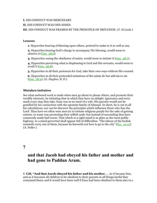 I. HIS CONDUCT WAS MERCENARY.
II. HIS CONDUCT WAS ONE-SIDED.
III. HIS CONDUCT WAS FRAMED BY THE PRINCIPLE OF IMITATION. (T. H.Leale.)
Lessons
1. Hypocrites hearing of blessing upon others, pretend to make to it as well as any.
2. Hypocrites hearing God’s charge to accompany His blessing, would seem to
observe it (Gen_28:6).
3. Hypocrites seeing the obedience of saints, would seem to imitate it (Gen_28:7).
4. Hypocrites perceiving what is displeasing to God and His servants, would seem to
avoid it (Gen_28:8).
5. Hypocrites in all their pretences for God, take their own ways without His counsel.
6. Hypocrites in all their pretended imitations of the saints do but add sin to sin
(Gen_28:9). (G. Hughes, B. D.)
Mistaken imitation
See what awkward work is made when men go about to please others, and promote their
worldly interests, by imitating that in which they have no delight. Ignorance and error
mark every step they take, Esau was in no need of a wife. His parents would not be
gratified by his connection with the apostate family of Ishmael. In short, he is out in all
his calculations; nor can he discover the principles which influence those who fear the
Lord. Thus have we often seen men try to imitate religious people for the sake of gaining
esteem, or some way promoting their selfish ends; but instead of succeeding they have
commonly made bad worse. That which to a right mind is as plain as the most public
highway, to a mind perverted shall appear full of difficulties. “The labour of the foolish
wearieth every one of them, because he knoweth not how to go to the city” (Ecc_10:15).
(A. Fuller.)
7
and that Jacob had obeyed his father and mother and
had gone to Paddan Aram.
1. Gill, “And that Jacob obeyed his father and his mother,.... As it became him,
and as it becomes all children to be obedient to their parents in all things lawful they
command them; and it would have been well if Esau had been obedient to them also in a
 