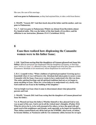 like case, the case of his marriage:
and was gone to Padanaram; as they had enjoined him, to take a wife from thence.
2. TRAPP, "Genesis 28:7 And that Jacob obeyed his father and his mother, and was
gone to Padanaram;
Ver. 7. And was gone to Padanaram.] Which was distant from Beersheba almost
five hundred miles. This was the father of the that family of travellers; and his
affliction is our instruction. [Romans 15:4 1 Corinthians 10:11]
8
Esau then realized how displeasing the Canaanite
women were to his father Isaac;
1. Gill, “And Esau seeing that the daughters of Canaan pleased not Isaac his
father. Who he perceived was displeased with the daughters of Canaan, or that they
were "evil in his eyes" (i), offensive to him, and disapproved of by him, because of their
ill manners: Rebekah is not mentioned, whose displeasure he cared not for.
2. H. C. Leupold writes, “What a dullness of spiritual perception! Growing up in a
household where it was well known why Abraham had taken pains to secure a non-
Canaanite wife for Isaac, Esau never seems to have understood why this was done.
The entire spiritual heritage and all spiritual traditions had not as yet begun to
mean anything to Esau. These few verses help us to understand very clearly why
God could not use Esau in the building of the kingdom.”
ot too bright was Esau when it came to discernment about what pleased his
parents and God.
3. TRAPP, "Genesis 28:8 And Esau seeing that the daughters of Canaan pleased not
Isaac his father;
Ver. 8. Pleased not Isaac his father.] Whether himself or they pleased God or not,
was no part of his care. God is not in all the wicked man’s thoughts. [Psalms 10:4]
What he strives for is, to be well esteemed of by others, to have the good will and
good word of his neighbours and friends, such especially as he hopes for benefit by.
Thus Julian counterfeited zeal, till he had got the EMPIRE: afterwards, of Julian,
he became Idolian, as azianzen saith he was commonly called, because he set open
 
