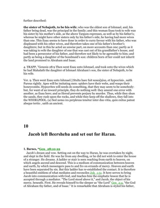 further described:
the sister of Nebajoth, to be his wife; who was the eldest son of Ishmael, and, his
father being dead, was the principal in the family; and this woman Esau took to wife was
his sister by his mother's side, as the above Targum expresses, as well as by his father's;
whereas he might have other sisters only by his father's side, he having had more wives
than one. This Esau seems to have done in order to curry favour with his father, who was
displeased with his other wives, and therefore takes one of his father's brother's
daughters; but in this he acted an unwise part, on more accounts than one; partly as it
was taking to wife the daughter of one that was cast out of his grandfather's house, and
had been a persecutor of his father, and therefore not likely to be agreeable to him; and
partly as being a daughter of the bondmaid's son: children born of her could not inherit
the land promised to Abraham and Isaac.
4. TRAPP, "Genesis 28:9 Then went Esau unto Ishmael, and took unto the wives which
he had Mahalath the daughter of Ishmael Abraham’s son, the sister of Nebajoth, to be
his wife.
Ver. 9. Then went Esau unto Ishmael.] Stulta haec fuit κακοζηλια, et hypocrisis , saith
Pareus rightly. Apes will be imitating men: spiders have their webs, and wasps their
honeycombs. Hypocrites will needs do something, that they may seem to be somebody:
but, for want of an inward principle, they do nothing well: they amend one error with
another, as Esau here; and as Herod prevents perjury by murder. Thus, while they shun
the sands, they rush upon the rocks, and while they keep off the shallows, they fall into
the WHIRLPOOL. (a) Sed nemo ira perplexus tenetur inter duo vitia, quin exitus pateat
absque tertio , saith an ancient.
10
Jacob left Beersheba and set out for Haran.
1. Barnes, “Gen_28:10-22
Jacob’s dream and vow. Setting out on the way to Haran, he was overtaken by night,
and slept in the field. He was far from any dwelling, or he did not wish to enter the house
of a stranger. He dreams. A ladder or stair is seen reaching from earth to heaven, on
which angels ascend and descend. This is a medium of communication between heaven
and earth, by which messengers pass to and fro on errands of mercy. Heaven and earth
have been separated by sin. But this ladder has re-established the contact. It is therefore
a beautiful emblem of what mediates and reconciles Joh_1:51. It here serves to bring
Jacob into communication with God, and teaches him the emphatic lesson that he is
accepted through a mediator. “The Lord stood above it,” and Jacob, the object of his
mercy, beneath. First. He reveals himself to the sleeper as “the Lord” Gen_2:4, “the God
of Abraham thy father, and of Isaac.” It is remarkable that Abraham is styled his father,
 