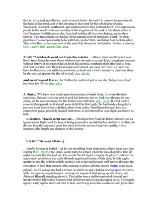 that is, his actual grandfather, and covenant father. Second. He renews the promise of
the land, of the seed, and of the blessing in that seed for the whole race of man.
Westward, eastward, northward, and southward are they to break forth. This expression
points to the world-wide universality of the kingdom of the seed of Abraham, when it
shall become the fifth monarchy, that shall subdue all that went before, and endure
forever. This transcends the destiny of the natural seed of Abraham. Third. He then
promises to Jacob personally to be with him, protect him, and bring him back in safety.
This is the third announcement of the seed that blesses to the third in the line of descent
Gen_12:2-3; Gen_22:18; Gen_26:4.
2. Gill, “And Jacob went out from Beersheba,.... Where Isaac and Rebekah now
lived: from hence he went alone, without any servants to attend him, though perhaps not
without letters of recommendation from his parents, testifying their affection to him,
and that he came with their knowledge and consent, and was their heir, as Isaac had
been to Abraham; nor without provisions, at least not without money to purchase them
by the way, as appears by the oil he had, Gen_28:18,
and went toward Haran: for thither he could not get in one day, being many days'
journey; See Gill on Gen_28:5.
3. Henry, “We have here Jacob upon his journey towards Syria, in a very desolate
condition, like one that was sent to seek his fortune; but we find that, though he was
alone, yet he was not alone, for the Father was with him, Joh_16:32. If what is here
recorded happened (as it should seem it did) the first night, he had made a long day's
journey from Beersheba to Bethel, above forty miles. Providence brought him to a
convenient place, probably shaded with trees, to rest himself in that night; and there he
had,
4. Jamison, “Jacob went out, etc. — His departure from his father’s house was an
ignominious flight; and for fear of being pursued or waylaid by his vindictive brother, he
did not take the common road, but went by lonely and unfrequented paths, which
increased the length and dangers of the journey.
5. K&D, “Genesis 28:10-15
Jacob's Dream at Bethel. - As he was travelling from Beersheba, where Isaac was then
staying (Gen_26:25), to Haran, Jacob came to a place where he was obliged to stop all
night, because the sun had set. The words “he hit (lighted) upon the place,” indicate the
apparently accidental, yet really divinely appointed choice of this place for his night-
quarters; and the definite article points it out as having become well known through the
revelation of God that ensued. After making a pillow with the stones (‫ּת‬‫שׁ‬ ֲ‫א‬ ְ‫,מ‬ head-place,
pillow), he fell asleep and had a dream, in which he saw a ladder resting upon the earth,
with the top reaching to heaven; and upon it angels of God going up and down, and
Jehovah Himself standing above it. The ladder was a visible symbol of the real and
uninterrupted fellowship between God in heaven and His people upon earth. The angels
upon it carry up the wants of men to God, and bring down the assistance and protection
 