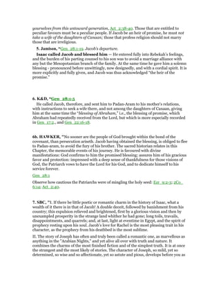 yourselves from this untoward generation, Act_2:38-40. Those that are entitled to
peculiar favours must be a peculiar people. If Jacob be an heir of promise, he must not
take a wife of the daughters of Canaan; those that profess religion should not marry
those that are irreligious.
5. Jamison, “Gen_28:1-19. Jacob’s departure.
Isaac called Jacob and blessed him — He entered fully into Rebekah’s feelings,
and the burden of his parting counsel to his son was to avoid a marriage alliance with
any but the Mesopotamian branch of the family. At the same time he gave him a solemn
blessing - pronounced before unwittingly, now designedly, and with a cordial spirit. It is
more explicitly and fully given, and Jacob was thus acknowledged “the heir of the
promise.”
6. K&D, “Gen_28:1-5
He called Jacob, therefore, and sent him to Padan-Aram to his mother's relations,
with instructions to seek a wife there, and not among the daughters of Canaan, giving
him at the same time the “blessing of Abraham,” i.e., the blessing of promise, which
Abraham had repeatedly received from the Lord, but which is more especially recorded
in Gen_17:2., and Gen_22:16-18.
6b. HAWKER, "No sooner are the people of God brought within the bond of the
covenant, than persecution ariseth. Jacob having obtained the blessing, is obliged to flee
to Padan-aram, to avoid the fury of his brother. The sacred historian relates in this
Chapter, the memorable events of his journey. He is favoured with divine
manifestations: God confirms to him the promised blessing: assures him of his gracious
favor and protection: impressed with a deep sense of thankfulness for those visions of
God, the Patriarch vows to have the Lord for his God, and to dedicate himself to his
service forever.
Gen_28:1
Observe how cautious the Patriarchs were of mingling the holy seed: Ezr_9:2-3; 2Co_
6:14; Act_2:40.
7. SBC, "I. If there be little poetic or romantic charm in the history of Isaac, what a
wealth of it there is in that of Jacob! A double deceit, followed by banishment from his
country; this expulsion relieved and brightened, first by a glorious vision and then by
unexampled prosperity in the strange land whither he had gone; long toils, travails,
disappointments, and quarrels; and, at last, light at eventime in Egypt, and the spirit of
prophecy resting upon his soul. Jacob’s love for Rachel is the most pleasing trait in his
character, as the prophecy from his deathbed is the most sublime.
II. The story of Joseph has often and truly been called a romantic one, as marvellous as
anything in the "Arabian Nights," and yet alive all over with truth and nature. It
combines the charms of the most finished fiction and of the simplest truth. It is at once
the strangest and the most likely of stories. The character of Joseph, so mild, yet so
determined, so wise and so affectionate, yet so astute and pious, develops before you as
 