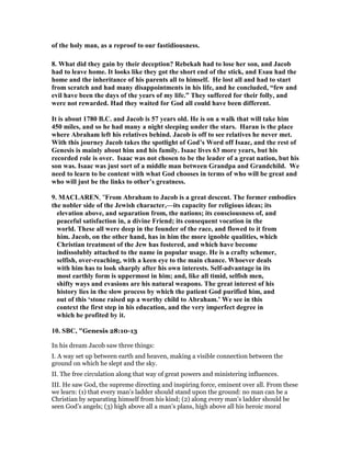 of the holy man, as a reproof to our fastidiousness.
8. What did they gain by their deception? Rebekah had to lose her son, and Jacob
had to leave home. It looks like they got the short end of the stick, and Esau had the
home and the inheritance of his parents all to himself. He lost all and had to start
from scratch and had many disappointments in his life, and he concluded, “few and
evil have been the days of the years of my life.” They suffered for their folly, and
were not rewarded. Had they waited for God all could have been different.
It is about 1780 B.C. and Jacob is 57 years old. He is on a walk that will take him
450 miles, and so he had many a night sleeping under the stars. Haran is the place
where Abraham left his relatives behind. Jacob is off to see relatives he never met.
With this journey Jacob takes the spotlight of God’s Word off Isaac, and the rest of
Genesis is mainly about him and his family. Isaac lives 63 more years, but his
recorded role is over. Isaac was not chosen to be the leader of a great nation, but his
son was. Isaac was just sort of a middle man between Grandpa and Grandchild. We
need to learn to be content with what God chooses in terms of who will be great and
who will just be the links to other’s greatness.
9. MACLARE , "From Abraham to Jacob is a great descent. The former embodies
the nobler side of the Jewish character,—its capacity for religious ideas; its
elevation above, and separation from, the nations; its consciousness of, and
peaceful satisfaction in, a divine Friend; its consequent vocation in the
world. These all were deep in the founder of the race, and flowed to it from
him. Jacob, on the other hand, has in him the more ignoble qualities, which
Christian treatment of the Jew has fostered, and which have become
indissolubly attached to the name in popular usage. He is a crafty schemer,
selfish, over-reaching, with a keen eye to the main chance. Whoever deals
with him has to look sharply after his own interests. Self-advantage in its
most earthly form is uppermost in him; and, like all timid, selfish men,
shifty ways and evasions are his natural weapons. The great interest of his
history lies in the slow process by which the patient God purified him, and
out of this ‘stone raised up a worthy child to Abraham.’ We see in this
context the first step in his education, and the very imperfect degree in
which he profited by it.
10. SBC, "Genesis 28:10-13
In his dream Jacob saw three things:
I. A way set up between earth and heaven, making a visible connection between the
ground on which he slept and the sky.
II. The free circulation along that way of great powers and ministering influences.
III. He saw God, the supreme directing and inspiring force, eminent over all. From these
we learn: (1) that every man’s ladder should stand upon the ground: no man can be a
Christian by separating himself from his kind; (2) along every man’s ladder should be
seen God’s angels; (3) high above all a man’s plans, high above all his heroic moral
 