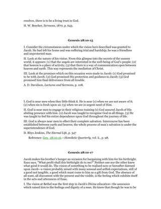 resolves, there is to be a living trust in God.
H. W. Beecher, Sermons, 1870, p. 643.
Genesis 28:10-15
I. Consider the circumstances under which the vision here described was granted to
Jacob. He had left his home and was suffering trial and hardship; he was a friendless
and unprotected man.
II. Look at the nature of his vision. From this glimpse into the secrets of the unseen
world, it appears: (1) that the angels are interested in the well-being of God’s people; (2)
that heaven is a place of activity; (3) that there is a way of communication open between
heaven and earth. This way represents the mediation of Christ.
III. Look at the promises which on this occasion were made to Jacob: (1) God promised
to be with Jacob; (2) God promised His protection and guidance to Jacob; (3) God
promised him final deliverance from all trouble.
A. D. Davidson, Lectures and Sermons, p. 108.
I. God is near men when they little think it. He is near (1) when we are not aware of it;
(2) when sin is fresh upon us; (3) when we are in urgent need of Him.
II. God is near men to engage in their religious training (1) God assured Jacob of His
abiding presence with him. (2) Jacob was taught to recognise God in all things. (3) He
was taught to feel his entire dependence upon God throughout the journey of life.
III. God is always near men to effect their complete salvation. Intercourse has been
established between earth and heaven; the whole process of man’s salvation is under the
superintendence of God.
D. Rhys Jenkins, The Eternal Life, p. 347
Reference: Gen_28:10-16.—Homiletic Quarterly, vol. ii., p. 98.
Genesis 28:10-17
Jacob makes his brother’s hunger an occasion for bargaining with him for his birthright.
Esau says, "What profit shall this birthright do to me?" Neither one nor the other knew
what good it would do. The vision of something to be realised now or hereafter dawned
upon Jacob—a vision probably mixed with many sensual and selfish expectations, still of
a good not tangible, a good which must come to him as a gift from God. The absence of
all want, all discontent with the present and the visible, is the feeling which exhibits itself
in the acts and utterances of Esau.
I. The vision at Bethel was the first step in Jacob’s Divine education—the assurance
which raised him to the feelings and dignity of a man. He knew that though he was to be
 